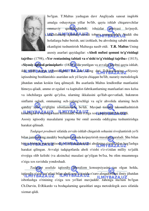  
 
bo'lgan. T.Maltus yashagan davr Angliyada sanoat inqilobi 
amalga oshayotgan yillar bo'lib, qayta ishlab chiqaruvchilar 
ommaviy 
qashshoqlashdi, 
ishsizlar 
armiyasi 
ko'paydi, 
ishchilarning iqtisodiy ahvoli tobora yomonlashdi. Xuddi shu 
holatlarga baho berish, uni izohlash, bu ahvolning sababi nimada 
ekanligini tushuntirish Maltusga nasib etdi.  T.R. Maltus Uning 
asosiy asarlari quyidagilar: «Aholi nufusi qonuni to'g'risidagi 
tajriba» (1798), «Yer rentasining tabiati va o'sishi to'g'risidagi tajriba» (1815), 
«Siyosiy iqtisod prinsiplari»  (1820 yilda yozilgan va avvalgi kitobni qayta ishlab, 
ikki jildli asarga aylantirilgan). Bu asar uning dsti D.Rikardoning «Siyosiy 
iqtisodning boshlanishi» asaridan uch yil keyin chiqqan bo'lib, nazariy metodologik 
jihatdan undan keskin farq qilmaydi. Bu asarlarda Maltus lendlordlar manfaatini 
himoya qiladi, ammo er egalari va kapitalist-fabrikantlarning manfaatlari mos kelsa 
va ishchilarga qarshi qo'yilsa, ularning ikkalasini qo'llab-quvvatladi, hukmron 
sinflarni oqladi, ommaning och-yalang'ochligi va og'ir ahvolida ularning hech 
qanday aybi yo'qligini isbotlamoqchi bo'ldi. Mavjud tizimni takomillashtirish 
kerakligini u xayoliga ham keltirmadi, buni o'ziga xos utopiya deb hisobladi.  
Asosiy iqtisodiy masalalarni yagona bir omil asosida oddiygina tushuntirishga 
harakat qilinadi.  
Tadqiqot predmeti sifatida avvalo ishlab chiqarish sohasini rivojlantirish yo'li 
bilan jamiyatning moddiy boyligini yanada ko'paytirish masalasi qaraladi. Shu bilan 
birga, birinchi marta iqtisodiy o'sish muammosini aholining o'sishi bilan bog'lashga 
harakat qilingan. Avvalgi tadqiqotlarda aholi o'sishi o'z-o'zidan milliy xo'jalik 
rivojiga olib kelishi (va aksincha) masalasi qo'yilgan bo'lsa, bu olim muammoga 
o'ziga xos ravishda yondoshadi.  
Tadqiqot usulida iqtisodiy liberalizm konsepsiyasini tan olgan holda, 
iqtisodiy o'sish sur'atlari bilan aholi soni o'rtasida o'zaro aloqadorlikni ilmiy jihatdan 
isbotlashga o'rinining o'ziga xos yo'llari mavjuddir. Jahonga ma'lum bo'lgan 
Ch.Darvin, D.Rikardo va boshqalarning qarashlari unga metodologik asos sifatida 
xizmat qildi.  
