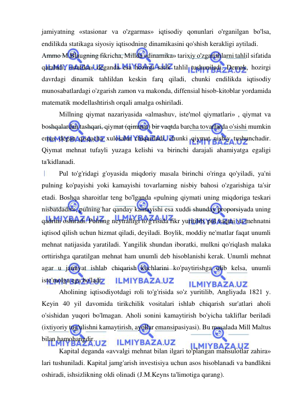  
 
jamiyatning «stasionar va o'zgarmas» iqtisodiy qonunlari o'rganilgan bo'lsa, 
endilikda statikaga siyosiy iqtisodning dinamikasini qo'shish kerakligi aytiladi.  
Ammo M.Blaugning fikricha, Millda «dinamika» tarixiy o'zgarishlarni tahlil sifatida 
qaraladi, «statika» deganda esa hozirgi satik tahlil tushuniladi. Demak, hozirgi 
davrdagi dinamik tahlildan keskin farq qiladi, chunki endilikda iqtisodiy 
munosabatlardagi o'zgarish zamon va makonda, diffensial hisob-kitoblar yordamida 
matematik modellashtirish orqali amalga oshiriladi.  
Millning qiymat nazariyasida «almashuv, iste'mol qiymatlari» , qiymat va 
boshqalardan tashqari, qiymat (qimmat) bir vaqtda barcha tovarlarda o'sishi mumkin 
emas degan qisqacha xulosalar chiqariladi, chunki qiymat nisbiy tushunchadir. 
Qiymat mehnat tufayli yuzaga kelishi va birinchi darajali ahamiyatga egaligi 
ta'kidlanadi.  
Pul to'g'ridagi g'oyasida miqdoriy masala birinchi o'ringa qo'yiladi, ya'ni 
pulning ko'payishi yoki kamayishi tovarlarning nisbiy bahosi o'zgarishiga ta'sir 
etadi. Boshqa sharoitlar teng bo'lganda «pulning qiymati uning miqdoriga teskari 
nisbatdadir», pulning har qanday kamayishi esa xuddi shunday proporsiyada uning 
qadrini oshiradi. Pulning neytralligi to'g'risida fikr yuritilib, pul vaqtni va mehnatni 
iqtisod qilish uchun hizmat qiladi, deyiladi. Boylik, moddiy ne'matlar faqat unumli 
mehnat natijasida yaratiladi. Yangilik shundan iboratki, mulkni qo'riqlash malaka 
orttirishga qaratilgan mehnat ham unumli deb hisoblanishi kerak. Unumli mehnat 
agar u jamiyat ishlab chiqarish kuchlarini ko'paytirishga olib kelsa, unumli 
iste'molga ega bo'ladi.  
Aholining iqtisodiyotdagi roli to'g'risida so'z yuritilib, Angliyada 1821 y. 
Keyin 40 yil davomida tirikchilik vositalari ishlab chiqarish sur'atlari aholi 
o'sishidan yuqori bo'lmagan. Aholi sonini kamaytirish bo'yicha takliflar beriladi 
(ixtiyoriy tug'ulishni kamaytirish, ayollar emansipasiyasi). Bu masalada Mill Maltus 
bilan hamohangdir.  
Kapital deganda «avvalgi mehnat bilan ilgari to'plangan mahsulotlar zahira» 
lari tushuniladi. Kapital jamg'arish investisiya uchun asos hisoblanadi va bandlikni 
oshiradi, ishsizlikning oldi olinadi (J.M.Keyns ta'limotiga qarang).  
