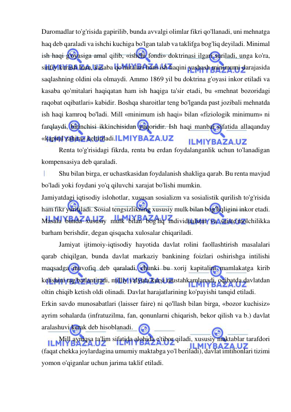  
 
Daromadlar to'g'risida gapirilib, bunda avvalgi olimlar fikri qo'llanadi, uni mehnatga 
haq deb qaraladi va ishchi kuchiga bo'lgan talab va taklifga bog'liq deyiladi. Minimal 
ish haqi g'oyasiga amal qilib, «ishchi fondi» doktrinasi ilgari suriladi, unga ko'ra, 
sinfiy kurash ham, kasaba qo'mitalari ham ish haqini yashash minimumi darajasida 
saqlashning oldini ola olmaydi. Ammo 1869 yil bu doktrina g'oyasi inkor etiladi va 
kasaba qo'mitalari haqiqatan ham ish haqiga ta'sir etadi, bu «mehnat bozoridagi 
raqobat oqibatlari» kabidir. Boshqa sharoitlar teng bo'lganda past jozibali mehnatda 
ish haqi kamroq bo'ladi. Mill «minimum ish haqi» bilan «fiziologik minimum» ni 
farqlaydi, birinchisi ikkinchisidan yuqoridir. Ish haqi manbai sifatida allaqanday 
«kapital zahira» keltiriladi.  
Renta to'g'risidagi fikrda, renta bu erdan foydalanganlik uchun to'lanadigan 
kompensasiya deb qaraladi.  
Shu bilan birga, er uchastkasidan foydalanish shakliga qarab. Bu renta mavjud 
bo'ladi yoki foydani yo'q qiluvchi xarajat bo'lishi mumkin.  
Jamiyatdagi iqtisodiy islohotlar, xususan sosializm va sosialistik qurilish to'g'risida 
ham fikr yuritiladi. Sosial tengsizlikning xususiy mulk bilan bog'liqligini inkor etadi. 
Masala bunda xususiy mulk bilan bog'liq individualizm va suiste'molchilikka 
barham berishdir, degan qisqacha xulosalar chiqariladi.  
Jamiyat ijtimoiy-iqtisodiy hayotida davlat rolini faollashtirish masalalari 
qarab chiqilgan, bunda davlat markaziy bankining foizlari oshirishga intilishi 
maqsadga muvofiq deb qaraladi, chunki bu xorij kapitalini mamlakatga kirib 
kelishini rag'batlantiradi, milliy valyuta kursi mustahkamlanadi, oqibatda davlatdan 
oltin chiqib ketish oldi olinadi. Davlat harajatlarining ko'payishi tanqid etiladi.  
Erkin savdo munosabatlari (laisser faire) ni qo'llash bilan birga, «bozor kuchisiz» 
ayrim sohalarda (infratuzilma, fan, qonunlarni chiqarish, bekor qilish va b.) davlat 
aralashuvi kerak deb hisoblanadi.  
Mill ayniqsa ta'lim sifatida alohida e'tibor qiladi, xususiy maktablar tarafdori 
(faqat chekka joylardagina umumiy maktabga yo'l beriladi), davlat imtihonlari tizimi 
yomon o'qiganlar uchun jarima taklif etiladi.  
