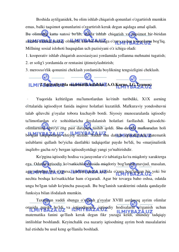  
 
Boshida aytilganidek, bu olim ishlab chiqarish qonunlari o'zgartirish mumkin 
emas, balki taqsimot qonunlarini o'zgartirish kerak degan aqidaga amal qiladi.  
Bu olimning katta xatosi bo'lib, aslida ishlab chiqarish va taqsimot bir-biridan 
alohida-alohida yashay olmaydi; ular bir-birlariga o'zaro va har tomonlama bog'liq.  
Millning sosial islohoti huquqidan uch pazisiyani o'z ichiga oladi:  
1. kooperativ ishlab chiqarish assosiasiyasi yordamida yollanma mehnatni tugatish;  
2. er solig'i yordamida er rentasini ijtimoiylashtirish;  
3. merosxo'rlik qonunini cheklash yordamida boylikning tengsizligini cheklash.  
 
2. Iqtisodiyotda matematik uslublar (A.O.Kurno, I.G.Tyunen) 
 
Yuqorida keltirilgan ma'lumotlardan ko'rinib turibdiki, X1X asrning 
o'rtalarida iqtisodiyot fanida inqiroz holatlari kuzatildi. Mafkuraviy yondoshuvni 
talab qiluvchi g'oyalar tobora kuchayib bordi. Siyosiy munozaralarda iqtisodiy 
ta'limotlardan o'z xohishlaricha foydalanish holatlari faollashdi. Iqtisodchi-
olimlarning obro'yi eng past darajaga tushib qoldi. Shu davrda mafkuradan holi 
bo'lgan tatqiqotlarga ehtiyoj sezildi. Xuddi shu davrda iqtisodiyotda matematik 
uslublarni qullash bo'yicha dastlabki tadqiqotlar paydo bo'ldi, bu «marjinalistik 
inqilob» gacha ro'y bergan iqtisodiyotdagi yangi yo'naltirishdir.  
Ko'pgina iqtisodiy hodisa va jarayonlar o'z tabiatiga ko'ra miqdoriy xarakterga 
ega. Odatda iqtisodiy ko'rsatkichlar orasida miqdoriy bog'lanish mavjud, masalan, 
agar ulardan biri o'zgarsa, ma'lum qonun asosida o'zaro bog'langan bir yoki bir 
nechta boshqa ko'rsatkichlar ham o'zgaradi. Agar bir tovarga baho oshsa, odatda 
unga bo'lgan talab ko'pincha pasayadi. Bu bog'lanish xarakterini odatda qandaydir 
funksiya bilan ifodalash mumkin.  
Taxminan xuddi shunga o'xshash g'oyalar XVIII asrdayoq ayrim olimlar 
orasida paydo bo'ldi va iqtisodiyotni, iqtisodiy hodisalarni o'rganish uchun 
matematika fanini qo'llash kerak degan fikr yuzaga keldi, shunday tadqiqiy 
intilishlar boshlandi. Keyinchalik esa nazariy iqtisodning ayrim bosh masalalarini 
hal etishda bu usul keng qo'llanila boshladi.  
