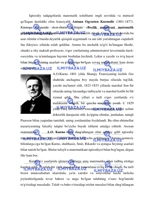  
 
Iqtisodiy tadqiqotlarda matematik uslublarni ongli ravishda va muttasil 
qo'llagan dastlabki olim fransiyalik Antuan Ogyusten Kurnodir (1801-1877). 
Kurnoga kelgusida shon-sharaf keltirgan «Boylik nazariyasi matematik 
prinsiplarining tadqiqoti» asari 1838 yilda bosilib chiqdi. Uning hayoti davrida bu 
asar olimlar o'rtasida deyarlik qiziqish uygotmadi va uni ishi yurishmagan «iqtidorli 
fan fidoyisi» sifatida eslab qoldilar. Ammo bu unchalik to'g'ri bo'lmagan fikrdir, 
chunki u oliy maktab professori, o'quv yurtlarining administratori lavozimida tinch-
osoyishta va ta'minlangan hayotni boshidan kechirdi. Lekin u yaxshi va to'q hayot 
bilan birga, o'zining asarlari va g'oyalariga bo'lgan sovuq munosabatni ham doim 
sezib turdi.  
A.O.Kurno 1801 yilda Sharqiy Fransiyaning kichik Gre 
shahrida anchagina boy mayda burjua oilasida tug'ildi, 
yaxshi ma'lumot oldi, 1823-1833 yillarda marshal Sen-Sir 
oilasida uning farzandiga tarbiyachi va marshal kotibi bo'lib 
xizmat qildi. Shu yillari u turli o'quv yurtlarida o'z 
malakasini oshirdi, bir qancha maqolalar yozdi. U 1829 
yilda Parij universiteti tomonidan matematik ishlari uchun 
doktorlik darajasini oldi, ko'pgina olimlar, jumladan, taniqli 
Puasson bilan yaqindan tanishdi, uning yordamidan foydalandi. Bu olim ehtimollar 
nazariyasining falsafiy talqini bo'yicha buyuk ishlarni amalga oshirdi. Asosan 
matematika       A.O. Kurno bilan shug'ullangan olim qanday qilib iqtisodiy 
masalalarga e'tibor bergan, degan jumboq haligacha echilmagan. Ammo qomusiy 
bilimlarga ega bo'lgan Kurno, shubhasiz, Smit, Rikardo va ayniqsa Seyning asarlari 
bilan tanish bo'lgan. Shular tufayli u matematikani iqtisodiyot bilan bog'lagan, degan 
fikr ham bor.  
Kurno o'z asarlarida ijtimoiy fanlarga aniq matematika tilini tadbiq etishga 
harakat qildi. U aslida bir yirik masalani har tomonlama to'liq ko'rib chiqdi; bu turli 
bozor munosabatlari sharoitida, ya'ni xaridor va sotuvchilar kuchi turlicha 
joylashtirilganda tovar bahosi va unga bo'lgan talabning o'zaro bog'lanishi 
to'g'risidagi masaladir. Talab va baho o'rtasidagi nisbat masalasi bilan shug'ullangan 
