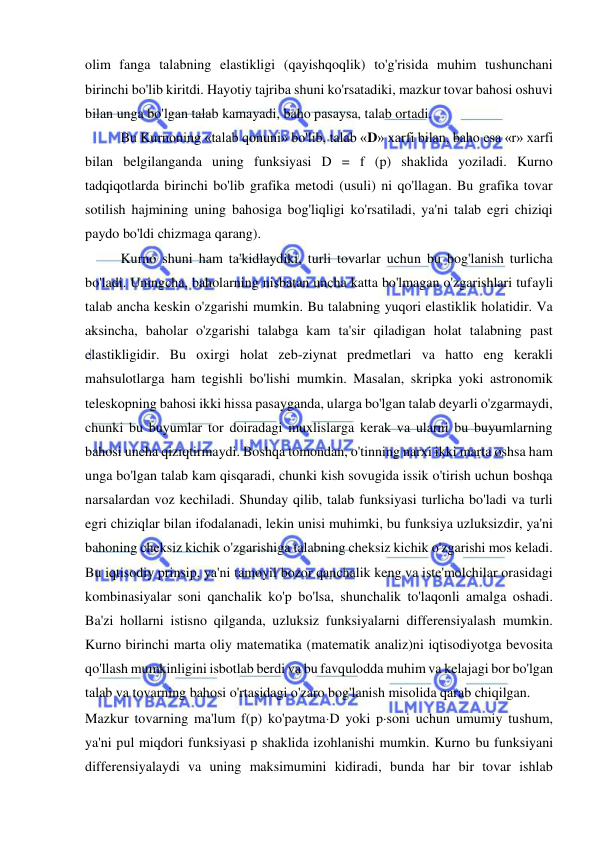  
 
olim fanga talabning elastikligi (qayishqoqlik) to'g'risida muhim tushunchani 
birinchi bo'lib kiritdi. Hayotiy tajriba shuni ko'rsatadiki, mazkur tovar bahosi oshuvi 
bilan unga bo'lgan talab kamayadi, baho pasaysa, talab ortadi.  
Bu Kurnoning «talab qonuni» bo'lib, talab «D» xarfi bilan, baho esa «r» xarfi 
bilan belgilanganda uning funksiyasi D = f (p) shaklida yoziladi. Kurno 
tadqiqotlarda birinchi bo'lib grafika metodi (usuli) ni qo'llagan. Bu grafika tovar 
sotilish hajmining uning bahosiga bog'liqligi ko'rsatiladi, ya'ni talab egri chiziqi 
paydo bo'ldi chizmaga qarang).  
Kurno shuni ham ta'kidlaydiki, turli tovarlar uchun bu bog'lanish turlicha 
bo'ladi. Uningcha, baholarning nisbatan uncha katta bo'lmagan o'zgarishlari tufayli 
talab ancha keskin o'zgarishi mumkin. Bu talabning yuqori elastiklik holatidir. Va 
aksincha, baholar o'zgarishi talabga kam ta'sir qiladigan holat talabning past 
elastikligidir. Bu oxirgi holat zeb-ziynat predmetlari va hatto eng kerakli 
mahsulotlarga ham tegishli bo'lishi mumkin. Masalan, skripka yoki astronomik 
teleskopning bahosi ikki hissa pasayganda, ularga bo'lgan talab deyarli o'zgarmaydi, 
chunki bu buyumlar tor doiradagi muxlislarga kerak va ularni bu buyumlarning 
bahosi uncha qiziqtirmaydi. Boshqa tomondan, o'tinning narxi ikki marta oshsa ham 
unga bo'lgan talab kam qisqaradi, chunki kish sovugida issik o'tirish uchun boshqa 
narsalardan voz kechiladi. Shunday qilib, talab funksiyasi turlicha bo'ladi va turli 
egri chiziqlar bilan ifodalanadi, lekin unisi muhimki, bu funksiya uzluksizdir, ya'ni 
bahoning cheksiz kichik o'zgarishiga talabning cheksiz kichik o'zgarishi mos keladi. 
Bu iqtisodiy prinsip, ya'ni tamoyil bozor qanchalik keng va iste'molchilar orasidagi 
kombinasiyalar soni qanchalik ko'p bo'lsa, shunchalik to'laqonli amalga oshadi. 
Ba'zi hollarni istisno qilganda, uzluksiz funksiyalarni differensiyalash mumkin. 
Kurno birinchi marta oliy matematika (matematik analiz)ni iqtisodiyotga bevosita 
qo'llash mumkinligini isbotlab berdi va bu favqulodda muhim va kelajagi bor bo'lgan 
talab va tovarning bahosi o'rtasidagi o'zaro bog'lanish misolida qarab chiqilgan.  
Mazkur tovarning ma'lum f(p) ko'paytmaD yoki psoni uchun umumiy tushum, 
ya'ni pul miqdori funksiyasi p shaklida izohlanishi mumkin. Kurno bu funksiyani 
differensiyalaydi va uning maksimumini kidiradi, bunda har bir tovar ishlab 
