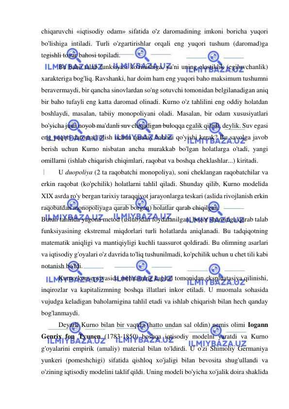  
 
chiqaruvchi «iqtisodiy odam» sifatida o'z daromadining imkoni boricha yuqori 
bo'lishiga intiladi. Turli o'zgartirishlar orqali eng yuqori tushum (daromad)ga 
tegishli tovar bahosi topiladi.  
Bu baho talab funksiyasi ko'rinishiga, ya'ni uning elastiklik (egiluvchanlik) 
xarakteriga bog'liq. Ravshanki, har doim ham eng yuqori baho maksimum tushumni 
beravermaydi, bir qancha sinovlardan so'ng sotuvchi tomonidan belgilanadigan aniq 
bir baho tufayli eng katta daromad olinadi. Kurno o'z tahlilini eng oddiy holatdan 
boshlaydi, masalan, tabiiy monopoliyani oladi. Masalan, bir odam xususiyatlari 
bo'yicha juda noyob ma'danli suv chiqadigan buloqqa egalik qiladi, deylik. Suv egasi 
eng yuqori daromad olish uchun qanday bahoni qo'yishi kerak? Bu savolga javob 
berish uchun Kurno nisbatan ancha murakkab bo'lgan holatlarga o'tadi, yangi 
omillarni (ishlab chiqarish chiqimlari, raqobat va boshqa cheklashlar...) kiritadi.  
U duopoliya (2 ta raqobatchi monopoliya), soni cheklangan raqobatchilar va 
erkin raqobat (ko'pchilik) holatlarni tahlil qiladi. Shunday qilib, Kurno modelida 
XIX asrda ro'y bergan tarixiy taraqqiyot jarayonlarga teskari (aslida rivojlanish erkin 
raqobatdan monopoliyaga qarab borgan) holatlar qarab chiqilgan.  
Butun tahlilda yagona metod (uslub)dan foydalanilgan, bozor sharoitiga qarab talab 
funksiyasining ekstremal miqdorlari turli holatlarda aniqlanadi. Bu tadqiqotning 
matematik aniqligi va mantiqiyligi kuchli taassurot qoldiradi. Bu olimning asarlari 
va iqtisodiy g'oyalari o'z davrida to'liq tushunilmadi, ko'pchilik uchun u chet tili kabi 
notanish bo'ldi.  
Kurno konsepsiyasida mehnatning kapital tomonidan ekspluatasiya qilinishi, 
inqirozlar va kapitalizmning boshqa illatlari inkor etiladi. U muomala sohasida 
vujudga keladigan baholarnigina tahlil etadi va ishlab chiqarish bilan hech qanday 
bog'lanmaydi.  
Deyarli Kurno bilan bir vaqtda (hatto undan sal oldin) nemis olimi Iogann 
Genrix fon Tyunen (1783-1850) boshqa iqtisodiy modelni yaratdi va Kurno 
g'oyalarini empirik (amaliy) material bilan to'ldirdi. U o'zi Shimoliy Germaniya 
yunkeri (pomeshchigi) sifatida qishloq xo'jaligi bilan bevosita shug'ullandi va 
o'zining iqtisodiy modelini taklif qildi. Uning modeli bo'yicha xo'jalik doira shaklida 
