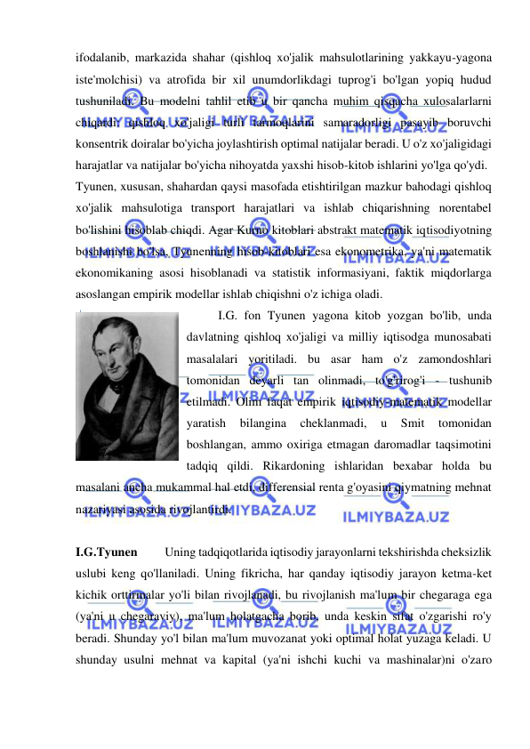  
 
ifodalanib, markazida shahar (qishloq xo'jalik mahsulotlarining yakkayu-yagona 
iste'molchisi) va atrofida bir xil unumdorlikdagi tuprog'i bo'lgan yopiq hudud 
tushuniladi. Bu modelni tahlil etib u bir qancha muhim qisqacha xulosalarlarni 
chiqardi: qishloq xo'jaligi turli tarmoqlarini samaradorligi pasayib boruvchi 
konsentrik doiralar bo'yicha joylashtirish optimal natijalar beradi. U o'z xo'jaligidagi 
harajatlar va natijalar bo'yicha nihoyatda yaxshi hisob-kitob ishlarini yo'lga qo'ydi.  
Tyunen, xususan, shahardan qaysi masofada etishtirilgan mazkur bahodagi qishloq 
xo'jalik mahsulotiga transport harajatlari va ishlab chiqarishning norentabel 
bo'lishini hisoblab chiqdi. Agar Kurno kitoblari abstrakt matematik iqtisodiyotning 
boshlanishi bo'lsa, Tyunenning hisob-kitoblari esa ekonometrika, ya'ni matematik 
ekonomikaning asosi hisoblanadi va statistik informasiyani, faktik miqdorlarga 
asoslangan empirik modellar ishlab chiqishni o'z ichiga oladi.  
I.G. fon Tyunen yagona kitob yozgan bo'lib, unda 
davlatning qishloq xo'jaligi va milliy iqtisodga munosabati 
masalalari yoritiladi. bu asar ham o'z zamondoshlari 
tomonidan deyarli tan olinmadi, to'g'rirog'i - tushunib 
etilmadi. Olim faqat empirik iqtisodiy-matematik modellar 
yaratish 
bilangina 
cheklanmadi, 
u 
Smit 
tomonidan 
boshlangan, ammo oxiriga etmagan daromadlar taqsimotini 
tadqiq qildi. Rikardoning ishlaridan bexabar holda bu 
masalani ancha mukammal hal etdi, differensial renta g'oyasini qiymatning mehnat 
nazariyasi asosida rivojlantirdi.  
 
I.G.Tyunen           Uning tadqiqotlarida iqtisodiy jarayonlarni tekshirishda cheksizlik 
uslubi keng qo'llaniladi. Uning fikricha, har qanday iqtisodiy jarayon ketma-ket 
kichik orttirmalar yo'li bilan rivojlanadi, bu rivojlanish ma'lum bir chegaraga ega 
(ya'ni u chegaraviy), ma'lum holatgacha borib, unda keskin sifat o'zgarishi ro'y 
beradi. Shunday yo'l bilan ma'lum muvozanat yoki optimal holat yuzaga keladi. U 
shunday usulni mehnat va kapital (ya'ni ishchi kuchi va mashinalar)ni o'zaro 
