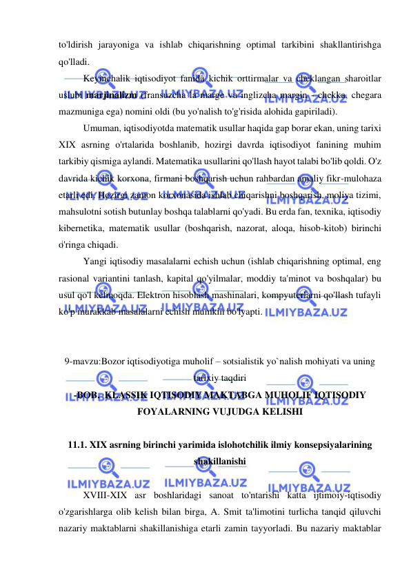  
 
to'ldirish jarayoniga va ishlab chiqarishning optimal tarkibini shakllantirishga 
qo'lladi.  
Keyinchalik iqtisodiyot fanida kichik orttirmalar va cheklangan sharoitlar 
uslubi marjinalizm (fransuzcha la marge va inglizcha margin - chekka, chegara 
mazmuniga ega) nomini oldi (bu yo'nalish to'g'risida alohida gapiriladi).  
Umuman, iqtisodiyotda matematik usullar haqida gap borar ekan, uning tarixi 
XIX asrning o'rtalarida boshlanib, hozirgi davrda iqtisodiyot fanining muhim 
tarkibiy qismiga aylandi. Matematika usullarini qo'llash hayot talabi bo'lib qoldi. O'z 
davrida kichik korxona, firmani boshqarish uchun rahbardan amaliy fikr-mulohaza 
etarli edi. Hozirgi zamon korxonasida ishlab chiqarishni boshqarish, moliya tizimi, 
mahsulotni sotish butunlay boshqa talablarni qo'yadi. Bu erda fan, texnika, iqtisodiy 
kibernetika, matematik usullar (boshqarish, nazorat, aloqa, hisob-kitob) birinchi 
o'ringa chiqadi.  
Yangi iqtisodiy masalalarni echish uchun (ishlab chiqarishning optimal, eng 
rasional variantini tanlash, kapital qo'yilmalar, moddiy ta'minot va boshqalar) bu 
usul qo'l kelmoqda. Elektron hisoblash mashinalari, kompyuterlarni qo'llash tufayli 
ko'p murakkab masalalarni echish mumkin bo'lyapti.  
 
 
9-mavzu:Bozor iqtisodiyotiga muholif – sotsialistik yo`nalish mohiyati va uning 
tarixiy taqdiri 
-BOB.  KLASSIK IQTISODIY MAKTABGA MUHOLIF IQTISODIY 
FOYALARNING VUJUDGA KELISHI 
 
11.1. XIX asrning birinchi yarimida islohotchilik ilmiy konsepsiyalarining 
shakillanishi 
 
XVIII-XIX asr boshlaridagi sanoat to'ntarishi katta ijtimoiy-iqtisodiy 
o'zgarishlarga olib kelish bilan birga, A. Smit ta'limotini turlicha tanqid qiluvchi 
nazariy maktablarni shakillanishiga etarli zamin tayyorladi. Bu nazariy maktablar 
