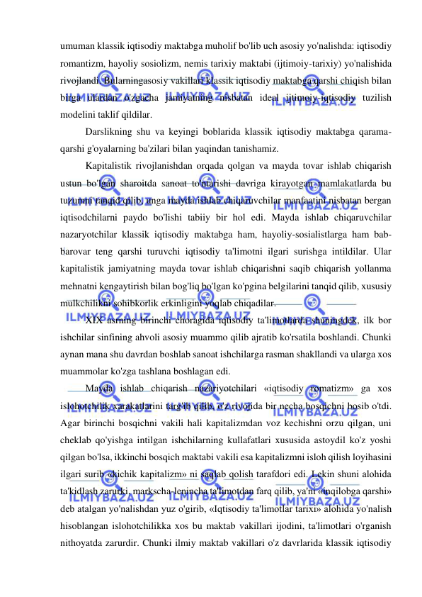  
 
umuman klassik iqtisodiy maktabga muholif bo'lib uch asosiy yo'nalishda: iqtisodiy 
romantizm, hayoliy sosiolizm, nemis tarixiy maktabi (ijtimoiy-tarixiy) yo'nalishida 
rivojlandi. Bularningasosiy vakillari klassik iqtisodiy maktabga qarshi chiqish bilan 
birga ulardan o'zgacha jamiyatning nisbatan ideal ijtimoiy-iqtisodiy tuzilish 
modelini taklif qildilar.  
Darslikning shu va keyingi boblarida klassik iqtisodiy maktabga qarama-
qarshi g'oyalarning ba'zilari bilan yaqindan tanishamiz.  
Kapitalistik rivojlanishdan orqada qolgan va mayda tovar ishlab chiqarish 
ustun bo'lgan sharoitda sanoat to'ntarishi davriga kirayotgan mamlakatlarda bu 
tuzumni tanqid qilib, unga mayda ishlab chiqaruvchilar manfaatini nisbatan bergan 
iqtisodchilarni paydo bo'lishi tabiiy bir hol edi. Mayda ishlab chiqaruvchilar 
nazaryotchilar klassik iqtisodiy maktabga ham, hayoliy-sosialistlarga ham bab-
barovar teng qarshi turuvchi iqtisodiy ta'limotni ilgari surishga intildilar. Ular 
kapitalistik jamiyatning mayda tovar ishlab chiqarishni saqib chiqarish yollanma 
mehnatni kengaytirish bilan bog'liq bo'lgan ko'pgina belgilarini tanqid qilib, xususiy 
mulkchilikni sohibkorlik erkinligini yoqlab chiqadilar.  
XIX asrning birinchi choragida iqtisodiy ta'limotlarda shuningdek, ilk bor 
ishchilar sinfining ahvoli asosiy muammo qilib ajratib ko'rsatila boshlandi. Chunki 
aynan mana shu davrdan boshlab sanoat ishchilarga rasman shakllandi va ularga xos 
muammolar ko'zga tashlana boshlagan edi.  
Mayda ishlab chiqarish nazariyotchilari «iqtisodiy romatizm» ga xos 
islohotchilik xarakatlarini targ'ib qilib, o'z rivojida bir necha bosqichni bosib o'tdi. 
Agar birinchi bosqichni vakili hali kapitalizmdan voz kechishni orzu qilgan, uni 
cheklab qo'yishga intilgan ishchilarning kullafatlari xususida astoydil ko'z yoshi 
qilgan bo'lsa, ikkinchi bosqich maktabi vakili esa kapitalizmni isloh qilish loyihasini 
ilgari surib «kichik kapitalizm» ni saqlab qolish tarafdori edi. Lekin shuni alohida 
ta'kidlash zarurki, markscha-lenincha ta'limotdan farq qilib, ya'ni «inqilobga qarshi» 
deb atalgan yo'nalishdan yuz o'girib, «Iqtisodiy ta'limotlar tarixi» alohida yo'nalish 
hisoblangan islohotchilikka xos bu maktab vakillari ijodini, ta'limotlari o'rganish 
nithoyatda zarurdir. Chunki ilmiy maktab vakillari o'z davrlarida klassik iqtisodiy 
