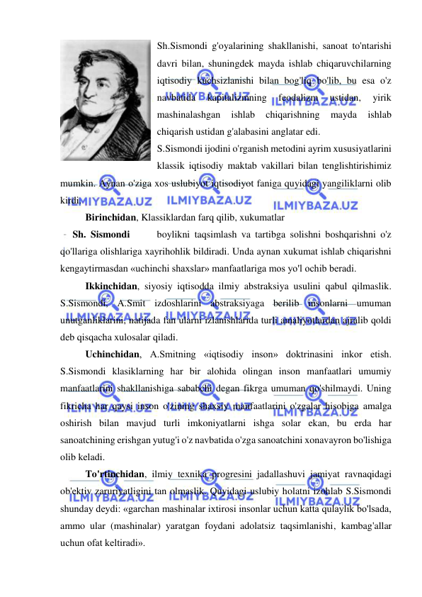  
 
Sh.Sismondi g'oyalarining shakllanishi, sanoat to'ntarishi 
davri bilan, shuningdek mayda ishlab chiqaruvchilarning 
iqtisodiy kuchsizlanishi bilan bog'liq bo'lib, bu esa o'z 
navbatida 
kapitalizmning 
feodalizm 
ustidan, 
yirik 
mashinalashgan 
ishlab 
chiqarishning 
mayda 
ishlab 
chiqarish ustidan g'alabasini anglatar edi.  
S.Sismondi ijodini o'rganish metodini ayrim xususiyatlarini 
klassik iqtisodiy maktab vakillari bilan tenglishtirishimiz 
mumkin. Aynan o'ziga xos uslubiyot iqtisodiyot faniga quyidagi yangiliklarni olib 
kirdi.  
Birinchidan, Klassiklardan farq qilib, xukumatlar  
     Sh. Sismondi      boylikni taqsimlash va tartibga solishni boshqarishni o'z 
qo'llariga olishlariga xayrihohlik bildiradi. Unda aynan xukumat ishlab chiqarishni 
kengaytirmasdan «uchinchi shaxslar» manfaatlariga mos yo'l ochib beradi. 
Ikkinchidan, siyosiy iqtisodda ilmiy abstraksiya usulini qabul qilmaslik. 
S.Sismondi, A.Smit izdoshlarini abstraksiyaga berilib insonlarni umuman 
unutganliklarini, natijada fan ularni izlanishlarida turli amaliyotlardan ajralib qoldi 
deb qisqacha xulosalar qiladi.  
Uchinchidan, A.Smitning «iqtisodiy inson» doktrinasini inkor etish. 
S.Sismondi klasiklarning har bir alohida olingan inson manfaatlari umumiy 
manfaatlarini shakllanishiga sababchi degan fikrga umuman qo'shilmaydi. Uning 
fikricha har qaysi inson o'zining shaxsiy manfaatlarini o'zgalar hisobiga amalga 
oshirish bilan mavjud turli imkoniyatlarni ishga solar ekan, bu erda har 
sanoatchining erishgan yutug'i o'z navbatida o'zga sanoatchini xonavayron bo'lishiga 
olib keladi.  
To'rtinchidan, ilmiy texnika progresini jadallashuvi jamiyat ravnaqidagi 
ob'ektiv zaruriyatligini tan olmaslik. Quyidagi uslubiy holatni izohlab S.Sismondi 
shunday deydi: «garchan mashinalar ixtirosi insonlar uchun katta qulaylik bo'lsada, 
ammo ular (mashinalar) yaratgan foydani adolatsiz taqsimlanishi, kambag'allar 
uchun ofat keltiradi».  
