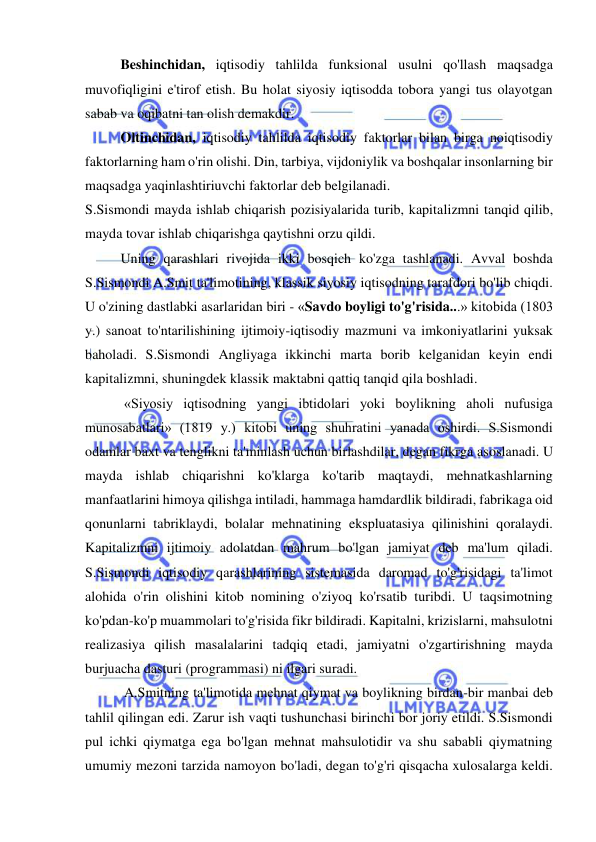  
 
Beshinchidan, iqtisodiy tahlilda funksional usulni qo'llash maqsadga 
muvofiqligini e'tirof etish. Bu holat siyosiy iqtisodda tobora yangi tus olayotgan 
sabab va oqibatni tan olish demakdir.  
Oltinchidan, iqtisodiy tahlilda iqtisodiy faktorlar bilan birga noiqtisodiy 
faktorlarning ham o'rin olishi. Din, tarbiya, vijdoniylik va boshqalar insonlarning bir 
maqsadga yaqinlashtiriuvchi faktorlar deb belgilanadi.  
S.Sismondi mayda ishlab chiqarish pozisiyalarida turib, kapitalizmni tanqid qilib, 
mayda tovar ishlab chiqarishga qaytishni orzu qildi.  
Uning qarashlari rivojida ikki bosqich ko'zga tashlanadi. Avval boshda 
S.Sismondi A.Smit ta'limotining, klassik siyosiy iqtisodning tarafdori bo'lib chiqdi. 
U o'zining dastlabki asarlaridan biri - «Savdo boyligi to'g'risida...» kitobida (1803 
y.) sanoat to'ntarilishining ijtimoiy-iqtisodiy mazmuni va imkoniyatlarini yuksak 
baholadi. S.Sismondi Angliyaga ikkinchi marta borib kelganidan keyin endi 
kapitalizmni, shuningdek klassik maktabni qattiq tanqid qila boshladi. 
 «Siyosiy iqtisodning yangi ibtidolari yoki boylikning aholi nufusiga 
munosabatlari» (1819 y.) kitobi uning shuhratini yanada oshirdi. S.Sismondi 
odamlar baxt va tenglikni ta'minlash uchun birlashdilar, degan fikrga asoslanadi. U 
mayda ishlab chiqarishni ko'klarga ko'tarib maqtaydi, mehnatkashlarning 
manfaatlarini himoya qilishga intiladi, hammaga hamdardlik bildiradi, fabrikaga oid 
qonunlarni tabriklaydi, bolalar mehnatining ekspluatasiya qilinishini qoralaydi. 
Kapitalizmni ijtimoiy adolatdan mahrum bo'lgan jamiyat deb ma'lum qiladi. 
S.Sismondi iqtisodiy qarashlarining sistemasida daromad to'g'risidagi ta'limot 
alohida o'rin olishini kitob nomining o'ziyoq ko'rsatib turibdi. U taqsimotning 
ko'pdan-ko'p muammolari to'g'risida fikr bildiradi. Kapitalni, krizislarni, mahsulotni 
realizasiya qilish masalalarini tadqiq etadi, jamiyatni o'zgartirishning mayda 
burjuacha dasturi (programmasi) ni ilgari suradi. 
 A.Smitning ta'limotida mehnat qiymat va boylikning birdan-bir manbai deb 
tahlil qilingan edi. Zarur ish vaqti tushunchasi birinchi bor joriy etildi. S.Sismondi 
pul ichki qiymatga ega bo'lgan mehnat mahsulotidir va shu sababli qiymatning 
umumiy mezoni tarzida namoyon bo'ladi, degan to'g'ri qisqacha xulosalarga keldi. 
