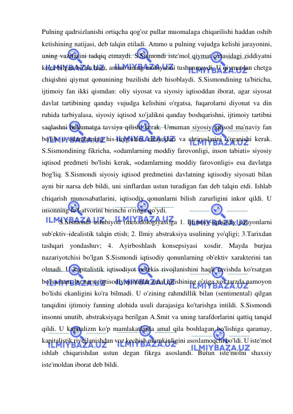 
 
Pulning qadrsizlanishi ortiqcha qog'oz pullar muomalaga chiqarilishi haddan oshib 
ketishining natijasi, deb talqin etiladi. Ammo u pulning vujudga kelishi jarayonini, 
uning vazifasini tadqiq etmaydi. S.Sismondi iste'mol qiymat o'rtasidagi ziddiyatni 
ko'ra bilgan bo'lsa ham, ammo uning mohiyatini tushunmaydi. U qiymatdan chetga 
chiqishni qiymat qonunining buzilishi deb hisoblaydi. S.Sismondining ta'biricha, 
ijtimoiy fan ikki qismdan: oliy siyosat va siyosiy iqtisoddan iborat, agar siyosat 
davlat tartibining qanday vujudga kelishini o'rgatsa, fuqarolarni diyonat va din 
ruhida tarbiyalasa, siyosiy iqtisod xo'jalikni qanday boshqarishni, ijtimoiy tartibni 
saqlashni hukumatga tavsiya qilishi kerak. Umuman siyosiy iqtisod ma'naviy fan 
bo'lib, u odamlarning his-tuyg'ulari, ehtiyojlari va ehtiroslarini o'rganishi kerak. 
S.Sismondining fikricha, «odamlarning moddiy farovonligi, inson tabiati» siyosiy 
iqtisod predmeti bo'lishi kerak, «odamlarning moddiy farovonligi» esa davlatga 
bog'liq. S.Sismondi siyosiy iqtisod predmetini davlatning iqtisodiy siyosati bilan 
ayni bir narsa deb bildi, uni sinflardan ustun turadigan fan deb talqin etdi. Ishlab 
chiqarish munosabatlarini, iqtisodiy qonunlarni bilish zarurligini inkor qildi. U 
insonning fe'l-atvorini birinchi o'ringa qo'ydi.  
S.Sismondi uslubiyoti (metodologiyasi)ga 1. Ijtimoiy-iqtisodiy jarayonlarni 
sub'ektiv-idealistik talqin etish; 2. Ilmiy abstraksiya usulining yo'qligi; 3.Tarixdan 
tashqari yondashuv; 4. Ayirboshlash konsepsiyasi xosdir. Mayda burjua 
nazariyotchisi bo'lgan S.Sismondi iqtisodiy qonunlarning ob'ektiv xarakterini tan 
olmadi. U kapitalistik iqtisodiyot notekis rivojlanishini haqli ravishda ko'rsatgan 
bo'lsa ham, bu narsa iqtisodiy qonunlar amal qilishining o'ziga xos tarzda namoyon 
bo'lishi ekanligini ko'ra bilmadi. U o'zining rahmdillik bilan (sentimental) qilgan 
tanqidini ijtimoiy fanning alohida usuli darajasiga ko'tarishga intildi. S.Sismondi 
insonni unutib, abstraksiyaga berilgan A.Smit va uning tarafdorlarini qattiq tanqid 
qildi. U kapitalizm ko'p mamlakatlarda amal qila boshlagan bo'lishiga qaramay, 
kapitalistik rivojlanishdan voz kechish mumkinligini asoslamoqchi bo'ldi. U iste'mol 
ishlab chiqarishdan ustun degan fikrga asoslandi. Butun iste'molni shaxsiy 
iste'moldan iborat deb bildi. 
