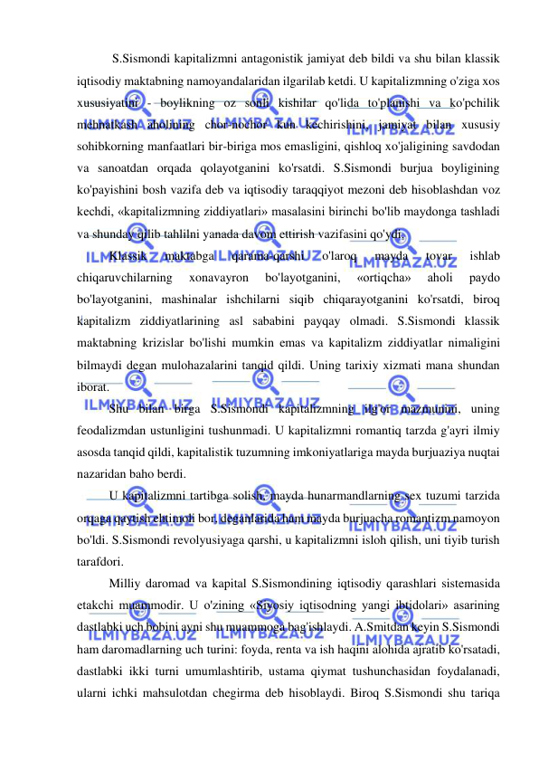  
 
 S.Sismondi kapitalizmni antagonistik jamiyat deb bildi va shu bilan klassik 
iqtisodiy maktabning namoyandalaridan ilgarilab ketdi. U kapitalizmning o'ziga xos 
xususiyatini - boylikning oz sonli kishilar qo'lida to'planishi va ko'pchilik 
mehnatkash aholining chor-nochor kun kechirishini, jamiyat bilan xususiy 
sohibkorning manfaatlari bir-biriga mos emasligini, qishloq xo'jaligining savdodan 
va sanoatdan orqada qolayotganini ko'rsatdi. S.Sismondi burjua boyligining 
ko'payishini bosh vazifa deb va iqtisodiy taraqqiyot mezoni deb hisoblashdan voz 
kechdi, «kapitalizmning ziddiyatlari» masalasini birinchi bo'lib maydonga tashladi 
va shunday qilib tahlilni yanada davom ettirish vazifasini qo'ydi.  
Klassik 
maktabga 
qarama-qarshi 
o'laroq 
mayda 
tovar 
ishlab 
chiqaruvchilarning 
xonavayron 
bo'layotganini, 
«ortiqcha» 
aholi 
paydo 
bo'layotganini, mashinalar ishchilarni siqib chiqarayotganini ko'rsatdi, biroq 
kapitalizm ziddiyatlarining asl sababini payqay olmadi. S.Sismondi klassik 
maktabning krizislar bo'lishi mumkin emas va kapitalizm ziddiyatlar nimaligini 
bilmaydi degan mulohazalarini tanqid qildi. Uning tarixiy xizmati mana shundan 
iborat.  
Shu bilan birga S.Sismondi kapitalizmning ilg'or mazmunini, uning 
feodalizmdan ustunligini tushunmadi. U kapitalizmni romantiq tarzda g'ayri ilmiy 
asosda tanqid qildi, kapitalistik tuzumning imkoniyatlariga mayda burjuaziya nuqtai 
nazaridan baho berdi.  
U kapitalizmni tartibga solish, mayda hunarmandlarning sex tuzumi tarzida 
orqaga qaytish ehtimoli bor, deganlarida ham mayda burjuacha romantizm namoyon 
bo'ldi. S.Sismondi revolyusiyaga qarshi, u kapitalizmni isloh qilish, uni tiyib turish 
tarafdori.  
Milliy daromad va kapital S.Sismondining iqtisodiy qarashlari sistemasida 
etakchi muammodir. U o'zining «Siyosiy iqtisodning yangi ibtidolari» asarining 
dastlabki uch bobini ayni shu muammoga bag'ishlaydi. A.Smitdan keyin S.Sismondi 
ham daromadlarning uch turini: foyda, renta va ish haqini alohida ajratib ko'rsatadi, 
dastlabki ikki turni umumlashtirib, ustama qiymat tushunchasidan foydalanadi, 
ularni ichki mahsulotdan chegirma deb hisoblaydi. Biroq S.Sismondi shu tariqa 
