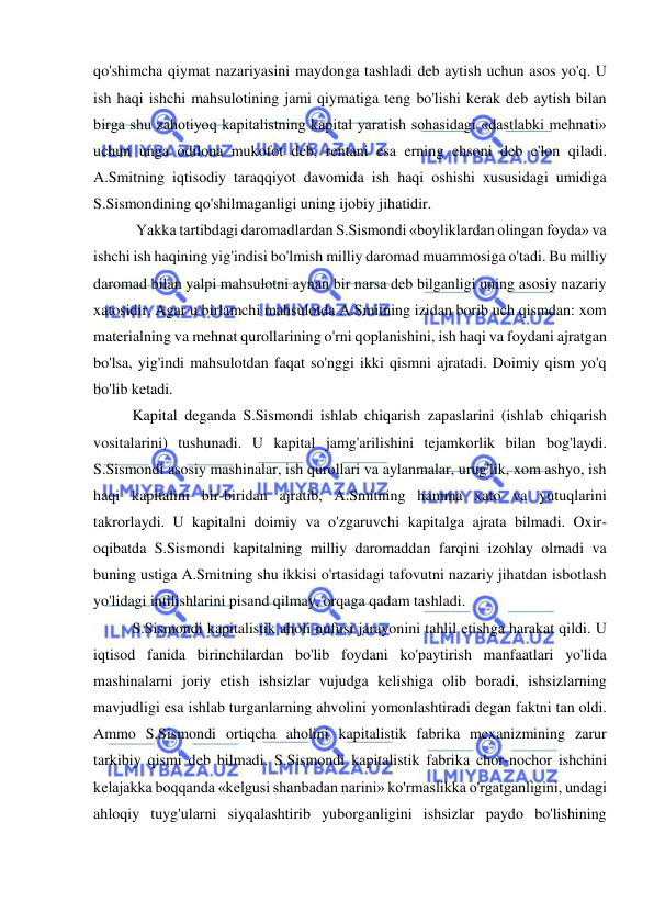  
 
qo'shimcha qiymat nazariyasini maydonga tashladi deb aytish uchun asos yo'q. U 
ish haqi ishchi mahsulotining jami qiymatiga teng bo'lishi kerak deb aytish bilan 
birga shu zahotiyoq kapitalistning kapital yaratish sohasidagi «dastlabki mehnati» 
uchun unga odilona mukofot deb, rentani esa erning ehsoni deb e'lon qiladi. 
A.Smitning iqtisodiy taraqqiyot davomida ish haqi oshishi xususidagi umidiga 
S.Sismondining qo'shilmaganligi uning ijobiy jihatidir. 
 Yakka tartibdagi daromadlardan S.Sismondi «boyliklardan olingan foyda» va 
ishchi ish haqining yig'indisi bo'lmish milliy daromad muammosiga o'tadi. Bu milliy 
daromad bilan yalpi mahsulotni aynan bir narsa deb bilganligi uning asosiy nazariy 
xatosidir. Agar u birlamchi mahsulotda A.Smitning izidan borib uch qismdan: xom 
materialning va mehnat qurollarining o'rni qoplanishini, ish haqi va foydani ajratgan 
bo'lsa, yig'indi mahsulotdan faqat so'nggi ikki qismni ajratadi. Doimiy qism yo'q 
bo'lib ketadi. 
  
Kapital deganda S.Sismondi ishlab chiqarish zapaslarini (ishlab chiqarish 
vositalarini) tushunadi. U kapital jamg'arilishini tejamkorlik bilan bog'laydi. 
S.Sismondi asosiy mashinalar, ish qurollari va aylanmalar, urug'lik, xom ashyo, ish 
haqi kapitalini bir-biridan ajratib, A.Smitning hamma xato va yutuqlarini 
takrorlaydi. U kapitalni doimiy va o'zgaruvchi kapitalga ajrata bilmadi. Oxir-
oqibatda S.Sismondi kapitalning milliy daromaddan farqini izohlay olmadi va 
buning ustiga A.Smitning shu ikkisi o'rtasidagi tafovutni nazariy jihatdan isbotlash 
yo'lidagi intilishlarini pisand qilmay, orqaga qadam tashladi. 
  
S.Sismondi kapitalistik aholi nufusi jarayonini tahlil etishga harakat qildi. U 
iqtisod fanida birinchilardan bo'lib foydani ko'paytirish manfaatlari yo'lida 
mashinalarni joriy etish ishsizlar vujudga kelishiga olib boradi, ishsizlarning 
mavjudligi esa ishlab turganlarning ahvolini yomonlashtiradi degan faktni tan oldi. 
Ammo S.Sismondi ortiqcha aholini kapitalistik fabrika mexanizmining zarur 
tarkibiy qismi deb bilmadi. S.Sismondi kapitalistik fabrika chor-nochor ishchini 
kelajakka boqqanda «kelgusi shanbadan narini» ko'rmaslikka o'rgatganligini, undagi 
ahloqiy tuyg'ularni siyqalashtirib yuborganligini ishsizlar paydo bo'lishining 
