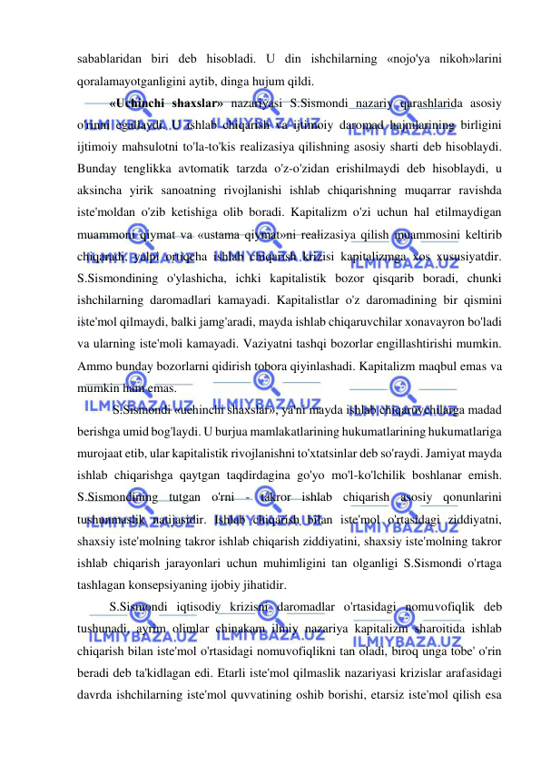  
 
sabablaridan biri deb hisobladi. U din ishchilarning «nojo'ya nikoh»larini 
qoralamayotganligini aytib, dinga hujum qildi.  
«Uchinchi shaxslar» nazariyasi S.Sismondi nazariy qarashlarida asosiy 
o'rinni egallaydi. U ishlab chiqarish va ijtimoiy daromad hajmlarining birligini 
ijtimoiy mahsulotni to'la-to'kis realizasiya qilishning asosiy sharti deb hisoblaydi. 
Bunday tenglikka avtomatik tarzda o'z-o'zidan erishilmaydi deb hisoblaydi, u 
aksincha yirik sanoatning rivojlanishi ishlab chiqarishning muqarrar ravishda 
iste'moldan o'zib ketishiga olib boradi. Kapitalizm o'zi uchun hal etilmaydigan 
muammoni qiymat va «ustama qiymat»ni realizasiya qilish muammosini keltirib 
chiqaradi, yalpi ortiqcha ishlab chiqarish krizisi kapitalizmga xos xususiyatdir. 
S.Sismondining o'ylashicha, ichki kapitalistik bozor qisqarib boradi, chunki 
ishchilarning daromadlari kamayadi. Kapitalistlar o'z daromadining bir qismini 
iste'mol qilmaydi, balki jamg'aradi, mayda ishlab chiqaruvchilar xonavayron bo'ladi 
va ularning iste'moli kamayadi. Vaziyatni tashqi bozorlar engillashtirishi mumkin. 
Ammo bunday bozorlarni qidirish tobora qiyinlashadi. Kapitalizm maqbul emas va 
mumkin ham emas. 
 S.Sismondi «uchinchi shaxslar», ya'ni mayda ishlab chiqaruvchilarga madad 
berishga umid bog'laydi. U burjua mamlakatlarining hukumatlarining hukumatlariga 
murojaat etib, ular kapitalistik rivojlanishni to'xtatsinlar deb so'raydi. Jamiyat mayda 
ishlab chiqarishga qaytgan taqdirdagina go'yo mo'l-ko'lchilik boshlanar emish. 
S.Sismondining tutgan o'rni - takror ishlab chiqarish asosiy qonunlarini 
tushunmaslik natijasidir. Ishlab chiqarish bilan iste'mol o'rtasidagi ziddiyatni, 
shaxsiy iste'molning takror ishlab chiqarish ziddiyatini, shaxsiy iste'molning takror 
ishlab chiqarish jarayonlari uchun muhimligini tan olganligi S.Sismondi o'rtaga 
tashlagan konsepsiyaning ijobiy jihatidir.  
S.Sismondi iqtisodiy krizisni daromadlar o'rtasidagi nomuvofiqlik deb 
tushunadi, ayrim olimlar chinakam ilmiy nazariya kapitalizm sharoitida ishlab 
chiqarish bilan iste'mol o'rtasidagi nomuvofiqlikni tan oladi, biroq unga tobe' o'rin 
beradi deb ta'kidlagan edi. Etarli iste'mol qilmaslik nazariyasi krizislar arafasidagi 
davrda ishchilarning iste'mol quvvatining oshib borishi, etarsiz iste'mol qilish esa 
