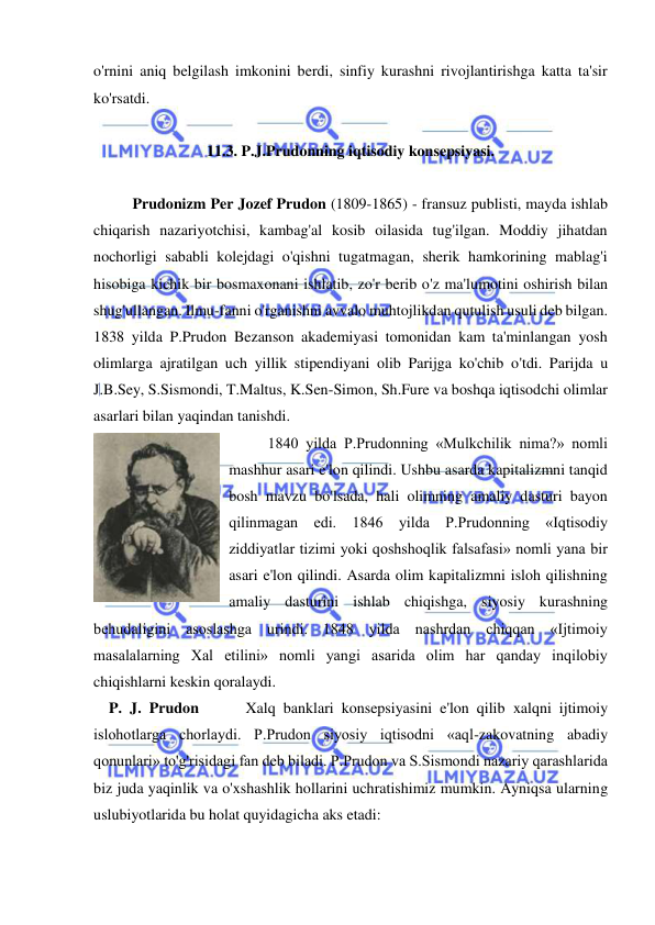  
 
o'rnini aniq belgilash imkonini berdi, sinfiy kurashni rivojlantirishga katta ta'sir 
ko'rsatdi.  
 
11.3. P.J.Prudonning iqtisodiy konsepsiyasi. 
 
Prudonizm Per Jozef Prudon (1809-1865) - fransuz publisti, mayda ishlab 
chiqarish nazariyotchisi, kambag'al kosib oilasida tug'ilgan. Moddiy jihatdan 
nochorligi sababli kolejdagi o'qishni tugatmagan, sherik hamkorining mablag'i 
hisobiga kichik bir bosmaxonani ishlatib, zo'r berib o'z ma'lumotini oshirish bilan 
shug'ullangan. Ilmu-fanni o'rganishni avvalo muhtojlikdan qutulish usuli deb bilgan.  
1838 yilda P.Prudon Bezanson akademiyasi tomonidan kam ta'minlangan yosh 
olimlarga ajratilgan uch yillik stipendiyani olib Parijga ko'chib o'tdi. Parijda u 
J.B.Sey, S.Sismondi, T.Maltus, K.Sen-Simon, Sh.Fure va boshqa iqtisodchi olimlar 
asarlari bilan yaqindan tanishdi.  
1840 yilda P.Prudonning «Mulkchilik nima?» nomli 
mashhur asari e'lon qilindi. Ushbu asarda kapitalizmni tanqid 
bosh mavzu bo'lsada, hali olimning amaliy dasturi bayon 
qilinmagan edi. 1846 yilda P.Prudonning «Iqtisodiy 
ziddiyatlar tizimi yoki qoshshoqlik falsafasi» nomli yana bir 
asari e'lon qilindi. Asarda olim kapitalizmni isloh qilishning 
amaliy dasturini ishlab chiqishga, siyosiy kurashning 
behudaligini asoslashga urindi. 1848 yilda nashrdan chiqqan «Ijtimoiy 
masalalarning Xal etilini» nomli yangi asarida olim har qanday inqilobiy 
chiqishlarni keskin qoralaydi.  
    P. J. Prudon      Xalq banklari konsepsiyasini e'lon qilib xalqni ijtimoiy 
islohotlarga chorlaydi. P.Prudon siyosiy iqtisodni «aql-zakovatning abadiy 
qonunlari» to'g'risidagi fan deb biladi. P.Prudon va S.Sismondi nazariy qarashlarida 
biz juda yaqinlik va o'xshashlik hollarini uchratishimiz mumkin. Ayniqsa ularning 
uslubiyotlarida bu holat quyidagicha aks etadi:  
