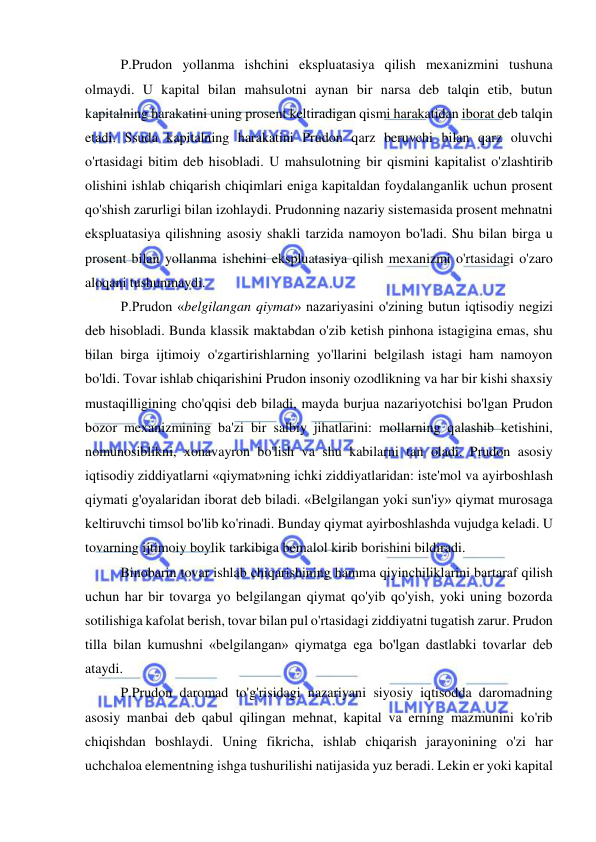  
 
  
P.Prudon yollanma ishchini ekspluatasiya qilish mexanizmini tushuna 
olmaydi. U kapital bilan mahsulotni aynan bir narsa deb talqin etib, butun 
kapitalning harakatini uning prosent keltiradigan qismi harakatidan iborat deb talqin 
etadi. Ssuda kapitalning harakatini Prudon qarz beruvchi bilan qarz oluvchi 
o'rtasidagi bitim deb hisobladi. U mahsulotning bir qismini kapitalist o'zlashtirib 
olishini ishlab chiqarish chiqimlari eniga kapitaldan foydalanganlik uchun prosent 
qo'shish zarurligi bilan izohlaydi. Prudonning nazariy sistemasida prosent mehnatni 
ekspluatasiya qilishning asosiy shakli tarzida namoyon bo'ladi. Shu bilan birga u 
prosent bilan yollanma ishchini ekspluatasiya qilish mexanizmi o'rtasidagi o'zaro 
aloqani tushunmaydi.  
P.Prudon «belgilangan qiymat» nazariyasini o'zining butun iqtisodiy negizi 
deb hisobladi. Bunda klassik maktabdan o'zib ketish pinhona istagigina emas, shu 
bilan birga ijtimoiy o'zgartirishlarning yo'llarini belgilash istagi ham namoyon 
bo'ldi. Tovar ishlab chiqarishini Prudon insoniy ozodlikning va har bir kishi shaxsiy 
mustaqilligining cho'qqisi deb biladi, mayda burjua nazariyotchisi bo'lgan Prudon 
bozor mexanizmining ba'zi bir salbiy jihatlarini: mollarning qalashib ketishini, 
nomunosiblikni, xonavayron bo'lish va shu kabilarni tan oladi. Prudon asosiy 
iqtisodiy ziddiyatlarni «qiymat»ning ichki ziddiyatlaridan: iste'mol va ayirboshlash 
qiymati g'oyalaridan iborat deb biladi. «Belgilangan yoki sun'iy» qiymat murosaga 
keltiruvchi timsol bo'lib ko'rinadi. Bunday qiymat ayirboshlashda vujudga keladi. U 
tovarning ijtimoiy boylik tarkibiga bemalol kirib borishini bildiradi. 
  
Binobarin tovar ishlab chiqarishining hamma qiyinchiliklarini bartaraf qilish 
uchun har bir tovarga yo belgilangan qiymat qo'yib qo'yish, yoki uning bozorda 
sotilishiga kafolat berish, tovar bilan pul o'rtasidagi ziddiyatni tugatish zarur. Prudon 
tilla bilan kumushni «belgilangan» qiymatga ega bo'lgan dastlabki tovarlar deb 
ataydi.  
P.Prudon daromad to'g'risidagi nazariyani siyosiy iqtisodda daromadning 
asosiy manbai deb qabul qilingan mehnat, kapital va erning mazmunini ko'rib 
chiqishdan boshlaydi. Uning fikricha, ishlab chiqarish jarayonining o'zi har 
uchchaloa elementning ishga tushurilishi natijasida yuz beradi. Lekin er yoki kapital 
