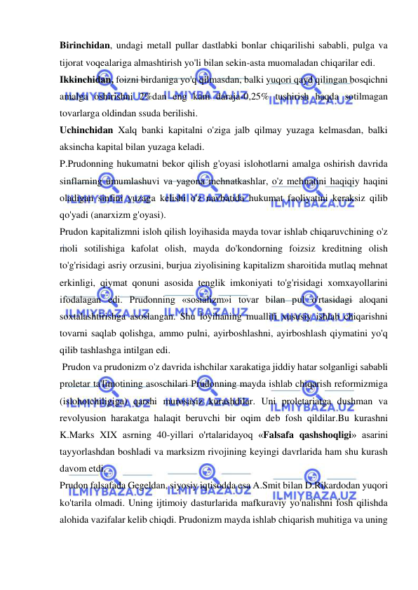  
 
Birinchidan, undagi metall pullar dastlabki bonlar chiqarilishi sababli, pulga va 
tijorat voqealariga almashtirish yo'li bilan sekin-asta muomaladan chiqarilar edi.  
Ikkinchidan, foizni birdaniga yo'q qilmasdan, balki yuqori qayd qilingan bosqichni 
amalga oshirishni 2%dan eng kam daraja-0,25% tushirish haqda sotilmagan 
tovarlarga oldindan ssuda berilishi.  
Uchinchidan Xalq banki kapitalni o'ziga jalb qilmay yuzaga kelmasdan, balki 
aksincha kapital bilan yuzaga keladi.  
P.Prudonning hukumatni bekor qilish g'oyasi islohotlarni amalga oshirish davrida 
sinflarning umumlashuvi va yagona mehnatkashlar, o'z mehnatini haqiqiy haqini 
oladigan sinfini yuzaga kelishi o'z navbatida hukumat faoliyatini keraksiz qilib 
qo'yadi (anarxizm g'oyasi).  
Prudon kapitalizmni isloh qilish loyihasida mayda tovar ishlab chiqaruvchining o'z 
moli sotilishiga kafolat olish, mayda do'kondorning foizsiz kreditning olish 
to'g'risidagi asriy orzusini, burjua ziyolisining kapitalizm sharoitida mutlaq mehnat 
erkinligi, qiymat qonuni asosida tenglik imkoniyati to'g'risidagi xomxayollarini 
ifodalagan edi. Prudonning «sosializm»i tovar bilan pul o'rtasidagi aloqani 
soxtalashtirishga asoslangan. Shu loyihaning muallifi xususiy ishlab chiqarishni 
tovarni saqlab qolishga, ammo pulni, ayirboshlashni, ayirboshlash qiymatini yo'q 
qilib tashlashga intilgan edi. 
 Prudon va prudonizm o'z davrida ishchilar xarakatiga jiddiy hatar solganligi sababli 
proletar ta'limotining asoschilari Prudonning mayda ishlab chiqarish reformizmiga 
(islohotchiligiga) qarshi murosasiz kurashdilar. Uni proletariatga dushman va 
revolyusion harakatga halaqit beruvchi bir oqim deb fosh qildilar.Bu kurashni 
K.Marks XIX asrning 40-yillari o'rtalaridayoq «Falsafa qashshoqligi» asarini 
tayyorlashdan boshladi va marksizm rivojining keyingi davrlarida ham shu kurash 
davom etdi.  
Prudon falsafada Gegeldan, siyosiy iqtisodda esa A.Smit bilan D.Rikardodan yuqori 
ko'tarila olmadi. Uning ijtimoiy dasturlarida mafkuraviy yo'nalishni fosh qilishda 
alohida vazifalar kelib chiqdi. Prudonizm mayda ishlab chiqarish muhitiga va uning 
