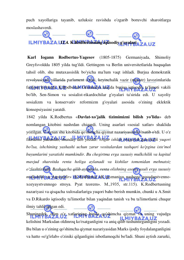  
 
puch xayollariga tayanib, uzluksiz ravishda o'zgarib boruvchi sharoitlarga 
moslashaverdi. 
 
11.4. K.Rodbertusning iqtisodiy g'oyalari 
 
 Karl 
Iogann 
Rodbertus-Yagesov 
(1805-1875) 
Germaniyada, 
Shimoliy 
Greyfsvoldda 1805 yilda tug'ildi. Gettingem va Berlin universitetlarida huquqdan 
tahsil olib, shu mutaxassislik bo'yicha ma'lum vaqt ishladi. Burjua demokratik 
revolyusiyasi yillarida parlament a'zosi, keyinchalik vazir (ministr) lavozimlarida 
faoliyat ko'rsatdi. K.Rodbertus Germaniya mayda burjua iqtisodiy ta'limoti vakili 
bo'lib, Sen-Simon va sosialist-rikardochilar g'oyalari ta'sirida edi. U xayoliy 
sosializm va konservativ reformizm g'oyalari asosida o'zining eklektik 
konsepsiyasini yaratdi.  
1842 yilda K.Rodbertus «Davlat-xo'jalik tizimimizni bilish yo'lida» deb 
nomlangan kitobini nashrdan chiqardi. Uning asarlari «sosial xatlar» shaklida 
yozilgan. U aynan shu kitobida qo'shimcha qiymat nazariyasini ko'rsatib o'tdi. U o'z 
fikrlarini yakunlab, shunday deb yozadi: «Agar ishlab chiqarish qanchalik yuqori 
bo'lsa, ishchining yashashi uchun zarur vositalardan tashqari ko'pgina iste'mol 
buyumlarini yaratishi mumkindir. Bu chegirtma erga xususiy mulkchilik va kapital 
mavjud sharoitda renta holiga aylanadi va kishilar tomonidan mehnatsiz 
o'zlashtiriladi. Boshqacha qilib aytganda, renta olishning asosiy usuli erga xususiy 
mulkchilik va kapitaldir» (K.Rodbertus «K poznaniyu nashego gosudarstvenno-
xozyaystvennogo stroya. Pyat teorem». M.,1935, str.115). K.Rodbertusning 
nazariyasi va qisqacha xulosalarlariga yuqori baho berish mumkin, chunki u A.Smit 
va D.Rikardo iqtisodiy ta'limotlar bilan yaqindan tanish va bu ta'limotlarni chuqur 
ilmiy tahlil qilgan edi.  
Shuningdek, olim o'z xatlarining birida qo'shimcha qiymat va uning vujudga 
kelishini Marksdan oldinroq ko'rsatganligini va aniq qilib tushuntirganligini yozadi. 
Bu bilan u o'zining qo'shimcha qiymat nazariyasidan Marks ijodiy foydalanganligini 
va hatto «o'g'irlab» o'ziniki qilganligini isbotlamoqchi bo'ladi. Shuni aytish zarurki, 
