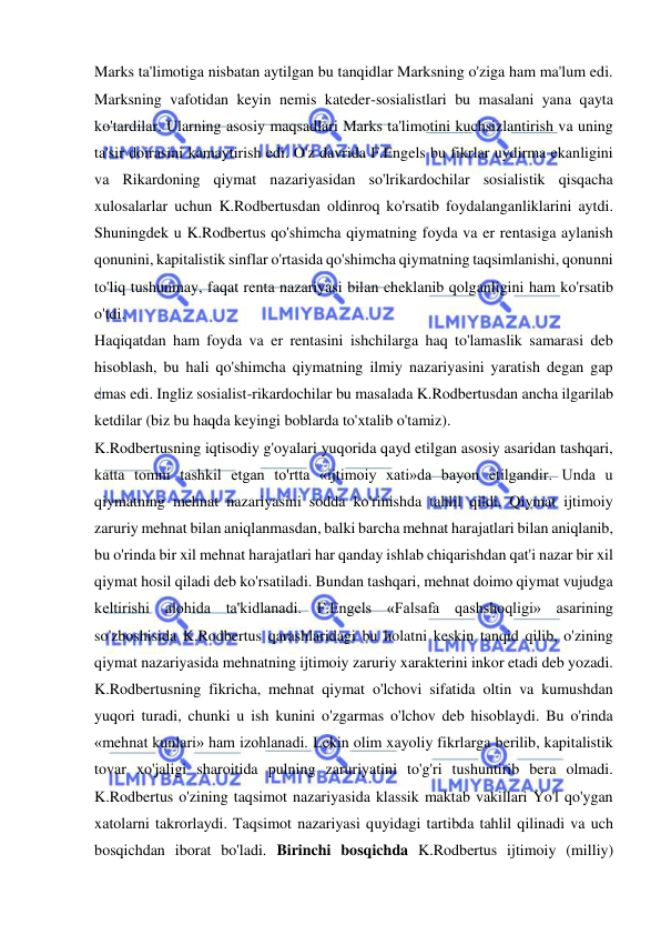  
 
Marks ta'limotiga nisbatan aytilgan bu tanqidlar Marksning o'ziga ham ma'lum edi. 
Marksning vafotidan keyin nemis kateder-sosialistlari bu masalani yana qayta 
ko'tardilar. Ularning asosiy maqsadlari Marks ta'limotini kuchsizlantirish va uning 
ta'sir doirasini kamaytirish edi. O'z davrida F.Engels bu fikrlar uydirma ekanligini 
va Rikardoning qiymat nazariyasidan so'lrikardochilar sosialistik qisqacha 
xulosalarlar uchun K.Rodbertusdan oldinroq ko'rsatib foydalanganliklarini aytdi. 
Shuningdek u K.Rodbertus qo'shimcha qiymatning foyda va er rentasiga aylanish 
qonunini, kapitalistik sinflar o'rtasida qo'shimcha qiymatning taqsimlanishi, qonunni 
to'liq tushunmay, faqat renta nazariyasi bilan cheklanib qolganligini ham ko'rsatib 
o'tdi.  
Haqiqatdan ham foyda va er rentasini ishchilarga haq to'lamaslik samarasi deb 
hisoblash, bu hali qo'shimcha qiymatning ilmiy nazariyasini yaratish degan gap 
emas edi. Ingliz sosialist-rikardochilar bu masalada K.Rodbertusdan ancha ilgarilab 
ketdilar (biz bu haqda keyingi boblarda to'xtalib o'tamiz).  
K.Rodbertusning iqtisodiy g'oyalari yuqorida qayd etilgan asosiy asaridan tashqari, 
katta tomni tashkil etgan to'rtta «ijtimoiy xati»da bayon etilgandir. Unda u 
qiymatning mehnat nazariyasini sodda ko'rinishda tahlil qildi. Qiymat ijtimoiy 
zaruriy mehnat bilan aniqlanmasdan, balki barcha mehnat harajatlari bilan aniqlanib, 
bu o'rinda bir xil mehnat harajatlari har qanday ishlab chiqarishdan qat'i nazar bir xil 
qiymat hosil qiladi deb ko'rsatiladi. Bundan tashqari, mehnat doimo qiymat vujudga 
keltirishi alohida ta'kidlanadi. F.Engels «Falsafa qashshoqligi» asarining 
so'zboshisida K.Rodbertus qarashlaridagi bu holatni keskin tanqid qilib, o'zining 
qiymat nazariyasida mehnatning ijtimoiy zaruriy xarakterini inkor etadi deb yozadi.  
K.Rodbertusning fikricha, mehnat qiymat o'lchovi sifatida oltin va kumushdan 
yuqori turadi, chunki u ish kunini o'zgarmas o'lchov deb hisoblaydi. Bu o'rinda 
«mehnat kunlari» ham izohlanadi. Lekin olim xayoliy fikrlarga berilib, kapitalistik 
tovar xo'jaligi sharoitida pulning zaruriyatini to'g'ri tushuntirib bera olmadi. 
K.Rodbertus o'zining taqsimot nazariyasida klassik maktab vakillari Yo'l qo'ygan 
xatolarni takrorlaydi. Taqsimot nazariyasi quyidagi tartibda tahlil qilinadi va uch 
bosqichdan iborat bo'ladi. Birinchi bosqichda K.Rodbertus ijtimoiy (milliy) 
