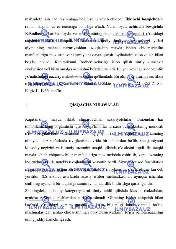  
 
mahsulotni ish haqi va rentaga bo'linishini ko'rib chiqadi. Ikkinchi bosqichda u 
rentani kapital va er rentasiga bo'lishga o'tadi. Va nihoyat, uchinchi bosqichda 
K.Rodbertus barcha foyda va er rentasining kapitalist va er egalari o'rtasidagi 
taqsimotini ko'rib chiqadi. K.Rodbertus ijodiy faoliyatining so'nggi yillari 
qiymatning mehnat nazariyasidan uzoqlashib mayda ishlab chiqaruvchilar 
manfaatlariga mos tushuvchi jamiyatni qayta qurish loyihalarini e'lon qilish bilan 
bog'liq bo'ladi. Kapitalizmni Rodbertuschasiga isloh qilish sinfiy kurashsiz 
evolyusion yo'l bilan amalga oshirishni ko'zda tutar edi. Bu yo'l keyingi islohotchilik 
yo'nalishidagi nazariy maktab tomonidan qo'llaniladi. Bu olimning asarlari rus tilida 
to'la chop etilgan: K.Rodbertus «Ekonomicheskie sochineniya» M., OGIZ. Sos 
Ekgiz.L.,1936.str.436.  
 
QISQACHA XULOSALAR 
 
Kapitalizmni mayda ishlab chiqaruvchilar nazariyotchilari tomonidan har 
tomonlama keng o'rganilishi iqtisodiy ta'limotlar tarixida bu maktabning munosib 
o'rnini belgilab berdi. S.Sismondi va uning g'oyalari sanoat inqilobi, kapitalizmning 
nihoyatda tez sur'atlarda rivojlanish davrida birinchilardan bo'lib, shu jamiyatni 
iqtisodiy negizini va ijtimoiy tuzumini tanqid qilishda o'z aksini topdi. Bu tanqid 
mayda ishlab chiqaruvchilar manfaatlariga mos ravishda oshirilib, kapitalizmning 
inqirozlar asosida notekis rivojlanishini ko'rsatib berdi. Siyosiy iqtisod fan sifatida 
inson baxt-saodati uchun zarur bo'lgan ijtimoiy rivojlanishni o'rganadigan fan deb 
yuritildi. S.Sismondi asarlarida asosiy e'tibor mehnatkashlar, ayniqsa ishchilar 
sinfining ayanchli bir taqdiriga samimiy hamdardlik bildirishga qaratilgandir.  
Shuningdek, iqtisodiy kategoriyalarni ilmiy tahlil qilishda klassik maktabdan, 
ayniqsa A.Smit qarashlaridan nari o'ta olmadi. Olimning ishlab chiqarish bilan 
iste'mol o'rtasidagi qarama-qarshilikni ko'ra bilganligi katta xizmati bo'lsa, 
mashinalashgan ishlab chiqarishning ijobiy xususiyatlarini to'g'ri baholamaganligi 
uning jiddiy kamchiligi edi.  
