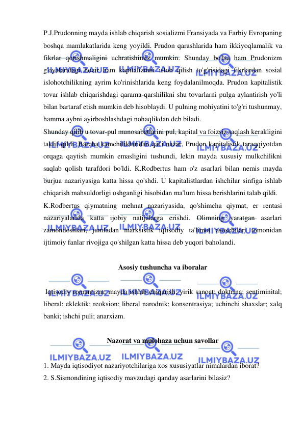  
 
P.J.Prudonning mayda ishlab chiqarish sosializmi Fransiyada va Farbiy Evropaning 
boshqa mamlakatlarida keng yoyildi. Prudon qarashlarida ham ikkiyoqlamalik va 
fikrlar qorishmaligini uchratishimiz mumkin. Shunday bo'lsa ham Prudonizm 
g'oyalaridagi hozir ham kapitalizmni isloh qilish to'g'risidagi fikrlardan sosial 
islohotchilikning ayrim ko'rinishlarida keng foydalanilmoqda. Prudon kapitalistik 
tovar ishlab chiqarishdagi qarama-qarshilikni shu tovarlarni pulga aylantirish yo'li 
bilan bartaraf etish mumkin deb hisoblaydi. U pulning mohiyatini to'g'ri tushunmay, 
hamma aybni ayirboshlashdagi nohaqlikdan deb biladi.  
Shunday qilib u tovar-pul munosabatlarini pul, kapital va foizsiz saqlash kerakligini 
taklif qildi. Barcha kamchiliklaridan qat'i nazar, Prudon kapitalistik taraqqiyotdan 
orqaga qaytish mumkin emasligini tushundi, lekin mayda xususiy mulkchilikni 
saqlab qolish tarafdori bo'ldi. K.Rodbertus ham o'z asarlari bilan nemis mayda 
burjua nazariyasiga katta hissa qo'shdi. U kapitalistlardan ishchilar sinfiga ishlab 
chiqarish mahsuldorligi oshganligi hisobidan ma'lum hissa berishlarini talab qildi.  
K.Rodbertus qiymatning mehnat nazariyasida, qo'shimcha qiymat, er rentasi 
nazariyalarida katta ijobiy natijalarga erishdi. Olimning yaratgan asarlari 
zamondoshlari, jumladan marksistik iqtisodiy ta'limot asoschilari tomonidan 
ijtimoiy fanlar rivojiga qo'shilgan katta hissa deb yuqori baholandi.  
 
Asosiy tushuncha va iboralar 
 
 Iqtisodiy romantizm; mayda ishlab chiqarish; yirik sanoat; doktrina; sentiminital; 
liberal; eklektik; reoksion; liberal narodnik; konsentrasiya; uchinchi shaxslar; xalq 
banki; ishchi puli; anarxizm.  
 
Nazorat va mulohaza uchun savollar 
 
1. Mayda iqtisodiyot nazariyotchilariga xos xususiyatlar nimalardan iborat?  
2. S.Sismondining iqtisodiy mavzudagi qanday asarlarini bilasiz?  
