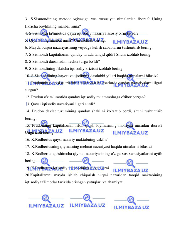  
 
3. S.Sismondining metodologiyasiga xos xususiyat nimalardan iborat? Uning 
fikricha boylikning manbai nima?  
4. S.Sismondi ta'limotida qaysi iqtisodiy nazariya asosiy o'rin tutadi?  
5. Qiymatning manbai nima? Uni izohlab bering.  
6. Mayda burjua nazariyasining vujudga kelish sabablarini tushuntirib bering.  
7. S.Sismondi kapitalizmni qanday tarzda tanqid qildi? Shuni izohlab bering.  
8. S.Sismondi daromadni nechta turga bo'ldi?  
9. S.Sismondining fikricha iqtisodiy krizisni izohlab bering.  
10. S.Sismondining hayoti va ijodining dastlabki yillari haqida nimalarni bilasiz?  
11. Prudonning qaysi asarlarini bilasiz va u bu asarlarda qanday nazariyalarni ilgari 
surgan?  
12. Prudon o'z ta'limotida qanday iqtisodiy muammolarga e'tibor bergan?  
13. Qaysi iqtisodiy nazariyani ilgari surdi?  
14. Prudon davlat tuzumining qanday shaklini ko'rsatib berdi, shuni tushuntirib 
bering.  
15. Prudonning kapitalizmni isloh qilish loyihasining mohiyati nimadan iborat? 
Unga izoh bering.  
16. K.Rodbertus qaysi nazariy maktabning vakili?  
17. K.Rodbertusning qiymatning mehnat nazariyasi haqida nimalarni bilasiz?  
18. K.Rodbertus qo'shimcha qiymat nazariyasining o'ziga xos xususiyatlarini aytib 
bering.  
19. K.Rodbertus iqtisodiy ta'limotining tutgan o'rni.  
20.Kapitalizmni mayda ishlab chiqarish nuqtai nazaridan tanqid maktabining 
iqtisodiy ta'limotlar tarixida erishgan yutuqlari va ahamiyati. 
 
