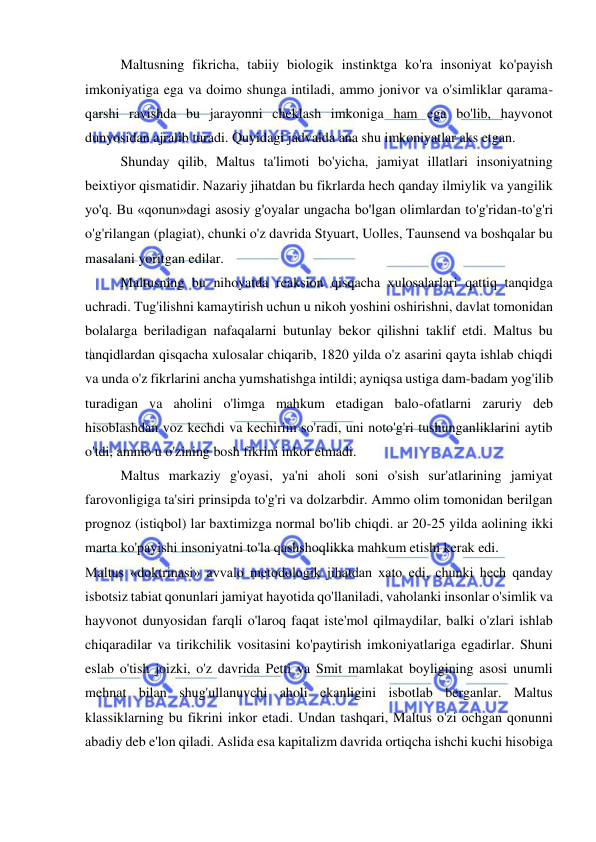  
 
Maltusning fikricha, tabiiy biologik instinktga ko'ra insoniyat ko'payish 
imkoniyatiga ega va doimo shunga intiladi, ammo jonivor va o'simliklar qarama-
qarshi ravishda bu jarayonni cheklash imkoniga ham ega bo'lib, hayvonot 
dunyosidan ajralib turadi. Quyidagi jadvalda ana shu imkoniyatlar aks etgan.  
Shunday qilib, Maltus ta'limoti bo'yicha, jamiyat illatlari insoniyatning 
beixtiyor qismatidir. Nazariy jihatdan bu fikrlarda hech qanday ilmiylik va yangilik 
yo'q. Bu «qonun»dagi asosiy g'oyalar ungacha bo'lgan olimlardan to'g'ridan-to'g'ri 
o'g'rilangan (plagiat), chunki o'z davrida Styuart, Uolles, Taunsend va boshqalar bu 
masalani yoritgan edilar.  
Maltusning bu nihoyatda reaksion qisqacha xulosalarlari qattiq tanqidga 
uchradi. Tug'ilishni kamaytirish uchun u nikoh yoshini oshirishni, davlat tomonidan 
bolalarga beriladigan nafaqalarni butunlay bekor qilishni taklif etdi. Maltus bu 
tanqidlardan qisqacha xulosalar chiqarib, 1820 yilda o'z asarini qayta ishlab chiqdi 
va unda o'z fikrlarini ancha yumshatishga intildi; ayniqsa ustiga dam-badam yog'ilib 
turadigan va aholini o'limga mahkum etadigan balo-ofatlarni zaruriy deb 
hisoblashdan voz kechdi va kechirim so'radi, uni noto'g'ri tushunganliklarini aytib 
o'tdi, ammo u o'zining bosh fikrini inkor etmadi.  
Maltus markaziy g'oyasi, ya'ni aholi soni o'sish sur'atlarining jamiyat 
farovonligiga ta'siri prinsipda to'g'ri va dolzarbdir. Ammo olim tomonidan berilgan 
prognoz (istiqbol) lar baxtimizga normal bo'lib chiqdi. ar 20-25 yilda aolining ikki 
marta ko'payishi insoniyatni to'la qashshoqlikka mahkum etishi kerak edi.  
Maltus «doktrinasi» avvalo metodologik jihatdan xato edi, chunki hech qanday 
isbotsiz tabiat qonunlari jamiyat hayotida qo'llaniladi, vaholanki insonlar o'simlik va 
hayvonot dunyosidan farqli o'laroq faqat iste'mol qilmaydilar, balki o'zlari ishlab 
chiqaradilar va tirikchilik vositasini ko'paytirish imkoniyatlariga egadirlar. Shuni 
eslab o'tish joizki, o'z davrida Petti va Smit mamlakat boyligining asosi unumli 
mehnat bilan shug'ullanuvchi aholi ekanligini isbotlab berganlar. Maltus 
klassiklarning bu fikrini inkor etadi. Undan tashqari, Maltus o'zi ochgan qonunni 
abadiy deb e'lon qiladi. Aslida esa kapitalizm davrida ortiqcha ishchi kuchi hisobiga 

