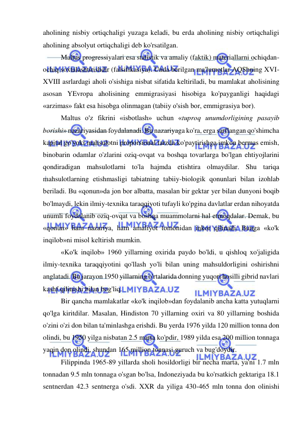  
 
aholining nisbiy ortiqchaligi yuzaga keladi, bu erda aholining nisbiy ortiqchaligi 
aholining absolyut ortiqchaligi deb ko'rsatilgan.  
Maltus progressiyalari esa statistik va amaliy (faktik) materiallarni ochiqdan-
ochiq soxtalashtirishdir (falsifikasiya). Unda berilgan ma'lumotlar AQShning XVI-
XVIII asrlardagi aholi o'sishiga nisbat sifatida keltiriladi, bu mamlakat aholisining 
asosan YEvropa aholisining emmigrasiyasi hisobiga ko'payganligi haqidagi 
«arzimas» fakt esa hisobga olinmagan (tabiiy o'sish bor, emmigrasiya bor).  
Maltus o'z fikrini «isbotlash» uchun «tuproq unumdorligining pasayib 
borishi» nazariyasidan foydalanadi. Bu nazariyaga ko'ra, erga sarflangan qo'shimcha 
kapital go'yoki mahsulotni proporsional tarzda ko'paytirishga imkon bermas emish, 
binobarin odamlar o'zlarini oziq-ovqat va boshqa tovarlarga bo'lgan ehtiyojlarini 
qondiradigan mahsulotlarni to'la hajmda etishtira olmaydilar. Shu tariqa 
mahsulotlarning etishmasligi tabiatning tabiiy-biologik qonunlari bilan izohlab 
beriladi. Bu «qonun»da jon bor albatta, masalan bir gektar yer bilan dunyoni boqib 
bo'lmaydi, lekin ilmiy-texnika taraqqiyoti tufayli ko'pgina davlatlar erdan nihoyatda 
unumli foydalanib oziq-ovqat va boshqa muammolarni hal etmoqdalar. Demak, bu 
«qonun» ham nazariya, ham amaliyot tomonidan inkor qilinadi. Bunga «ko'k 
inqilob»ni misol keltirish mumkin.  
«Ko'k inqilob» 1960 yillarning oxirida paydo bo'ldi, u qishloq xo'jaligida 
ilmiy-texnika taraqqiyotini qo'llash yo'li bilan uning mahsuldorligini oshirishni 
anglatadi. Bu jarayon 1950 yillarning o'rtalarida donning yuqori hosilli gibrid navlari 
kashf qilinishi bilan bog'liq.  
Bir qancha mamlakatlar «ko'k inqilob»dan foydalanib ancha katta yutuqlarni 
qo'lga kiritdilar. Masalan, Hindiston 70 yillarning oxiri va 80 yillarning boshida 
o'zini o'zi don bilan ta'minlashga erishdi. Bu yerda 1976 yilda 120 million tonna don 
olindi, bu 1950 yilga nisbatan 2.5 marta ko'pdir, 1989 yilda esa 200 million tonnaga 
yaqin don olindi, shundan 165 million tonnasi guruch va bug'doydir.  
Filippinda 1965-89 yillarda sholi hosildorligi bir necha marta, ya'ni 1.7 mln 
tonnadan 9.5 mln tonnaga o'sgan bo'lsa, Indoneziyada bu ko'rsatkich gektariga 18.1 
sentnerdan 42.3 sentnerga o'sdi. XXR da yiliga 430-465 mln tonna don olinishi 
