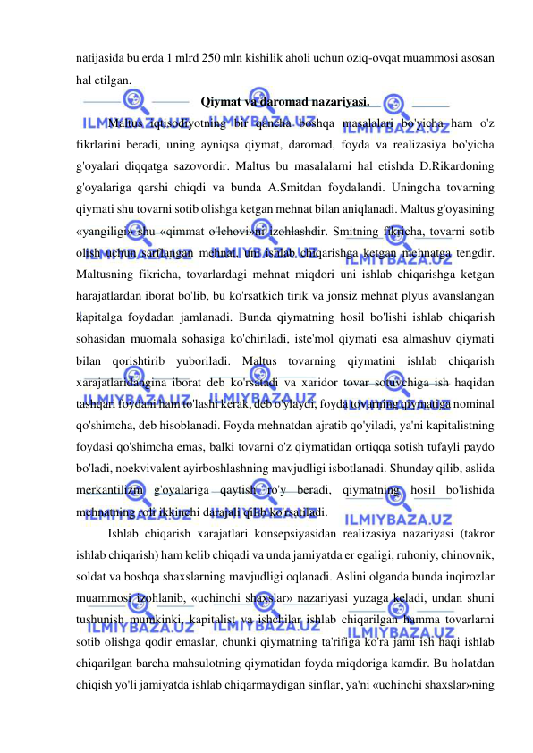  
 
natijasida bu erda 1 mlrd 250 mln kishilik aholi uchun oziq-ovqat muammosi asosan 
hal etilgan.  
Qiymat va daromad nazariyasi. 
Maltus iqtisodiyotning bir qancha boshqa masalalari bo'yicha ham o'z 
fikrlarini beradi, uning ayniqsa qiymat, daromad, foyda va realizasiya bo'yicha 
g'oyalari diqqatga sazovordir. Maltus bu masalalarni hal etishda D.Rikardoning 
g'oyalariga qarshi chiqdi va bunda A.Smitdan foydalandi. Uningcha tovarning 
qiymati shu tovarni sotib olishga ketgan mehnat bilan aniqlanadi. Maltus g'oyasining 
«yangiligi» shu «qimmat o'lchovi»ni izohlashdir. Smitning fikricha, tovarni sotib 
olish uchun sarflangan mehnat, uni ishlab chiqarishga ketgan mehnatga tengdir. 
Maltusning fikricha, tovarlardagi mehnat miqdori uni ishlab chiqarishga ketgan 
harajatlardan iborat bo'lib, bu ko'rsatkich tirik va jonsiz mehnat plyus avanslangan 
kapitalga foydadan jamlanadi. Bunda qiymatning hosil bo'lishi ishlab chiqarish 
sohasidan muomala sohasiga ko'chiriladi, iste'mol qiymati esa almashuv qiymati 
bilan qorishtirib yuboriladi. Maltus tovarning qiymatini ishlab chiqarish 
xarajatlaridangina iborat deb ko'rsatadi va xaridor tovar sotuvchiga ish haqidan 
tashqari foydani ham to'lashi kerak, deb o'ylaydi, foyda tovarning qiymatiga nominal 
qo'shimcha, deb hisoblanadi. Foyda mehnatdan ajratib qo'yiladi, ya'ni kapitalistning 
foydasi qo'shimcha emas, balki tovarni o'z qiymatidan ortiqqa sotish tufayli paydo 
bo'ladi, noekvivalent ayirboshlashning mavjudligi isbotlanadi. Shunday qilib, aslida 
merkantilizm g'oyalariga qaytish ro'y beradi, qiymatning hosil bo'lishida 
mehnatning roli ikkinchi darajali qilib ko'rsatiladi.  
Ishlab chiqarish xarajatlari konsepsiyasidan realizasiya nazariyasi (takror 
ishlab chiqarish) ham kelib chiqadi va unda jamiyatda er egaligi, ruhoniy, chinovnik, 
soldat va boshqa shaxslarning mavjudligi oqlanadi. Aslini olganda bunda inqirozlar 
muammosi izohlanib, «uchinchi shaxslar» nazariyasi yuzaga keladi, undan shuni 
tushunish mumkinki, kapitalist va ishchilar ishlab chiqarilgan hamma tovarlarni 
sotib olishga qodir emaslar, chunki qiymatning ta'rifiga ko'ra jami ish haqi ishlab 
chiqarilgan barcha mahsulotning qiymatidan foyda miqdoriga kamdir. Bu holatdan 
chiqish yo'li jamiyatda ishlab chiqarmaydigan sinflar, ya'ni «uchinchi shaxslar»ning 
