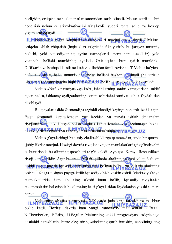  
 
borligidir, ortiqcha mahsulotlar ular tomonidan sotib olinadi. Maltus etarli talabni 
qondirish uchun er aristokratiyasini ulug'laydi, yuqori renta, soliq va boshqa 
yig'imlarni oqlaydi.  
Ishlab chiqarishni kengaytirish chegaralari mavjud emas, deydi T.Maltus. 
ortiqcha ishlab chiqarish (inqirozlar) to'g'risida fikr yuritib, bu jarayon umumiy 
bo'lishi, yoki iqtisodiyotning ayrim tarmoqlarida permanent (uzluksiz) yoki 
vaqtincha bo'lishi mumkinligi aytiladi. Oxir-oqibat shuni aytish mumkinki, 
D.Rikardo va boshqa klassik maktab vakillaridan farqli ravishda, T Maltus bo'yicha 
nafaqat xususiy, balki umumiy inqirozlar bo'lishi bashorat qilinadi (bu tarixan 
isbotlandi). Ammo barcha inqirozlar vaqtincha bo'lib, ular o'tkinchi deb qaraladi.  
Maltus «Nufus nazariyasi»ga ko'ra, ishchilarning sonini kamaytirishni taklif 
etgan bo'lsa, ishlamay eydiganlarning sonini oshirishni jamiyat uchun foydali deb 
hisoblaydi.  
Bu g'oyalar aslida Sismondiga tegishli ekanligi keyingi boblarda izohlangan. 
Faqat Sismondi kapitalizmdan voz kechish va mayda ishlab chiqarishni 
rivojlantirishni taklif etgan bo'lsa, Maltus kapitalizmdan voz kechmagan holda, 
avvalo yirik er egalari va ruhoniylar manfaatini ta'minlashni qo'llaydi.  
Maltus g'oyalaridagi bu ilmiy chalkashliklarga qaramasdan, unda bir qancha 
ijobiy fikrlar mavjud. Hozirgi davrda rivojlanayotgan mamlakatlardagi og'ir ahvolni 
tushuntirishda bu olimning qarashlari to'g'ri keladi. Ayniqsa, Koreya Respublikasi 
rivoji xarakterlidir. Agar bu erda 1950-60 yillarda aholining o'sishi yiliga 3 foizni 
tashkil etgan paytda iqtisodiy rvojlanish past bo'lgan bo'lsa, 90 yillarda aholining 
o'sishi 1 foizga tushgan paytga kelib iqtisodiy o'sish keskin oshdi. Markaziy Osiyo 
mamlakatlarida ham aholining o'sishi katta bo'lib, iqtisodiy rivojlanish 
muammolarini hal etishda bu olimning ba'zi g'oyalaridan foydalanish yaxshi samara 
beradi.  
Maltusning «Nufus nazariyasi» XIX asrda juda keng tarqaldi va mashhur 
bo'lib ketdi. Hozirgi davrda ham yangi zamonaviy maltuschilar G.Butul, 
N.Chemberlen, P.Erlix, U.Fogtlar Maltusning «ikki progressiya» to'g'risidagi 
dastlabki qarashlarini biroz o'zgartirib, «aholining qarib borishi», «aholining eng 
