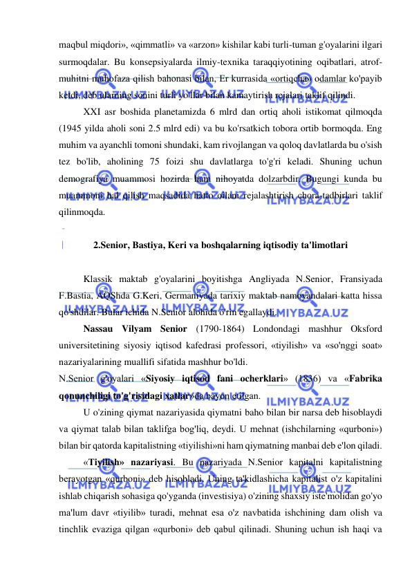  
 
maqbul miqdori», «qimmatli» va «arzon» kishilar kabi turli-tuman g'oyalarini ilgari 
surmoqdalar. Bu konsepsiyalarda ilmiy-texnika taraqqiyotining oqibatlari, atrof-
muhitni muhofaza qilish bahonasi bilan, Er kurrasida «ortiqcha» odamlar ko'payib 
ketdi, deb ularning sonini turli yo'llar bilan kamaytirish rejalari taklif qilindi.  
XXI asr boshida planetamizda 6 mlrd dan ortiq aholi istikomat qilmoqda 
(1945 yilda aholi soni 2.5 mlrd edi) va bu ko'rsatkich tobora ortib bormoqda. Eng 
muhim va ayanchli tomoni shundaki, kam rivojlangan va qoloq davlatlarda bu o'sish 
tez bo'lib, aholining 75 foizi shu davlatlarga to'g'ri keladi. Shuning uchun 
demografiya muammosi hozirda ham nihoyatda dolzarbdir. Bugungi kunda bu 
muammoni hal qilish maqsadida hatto oilani rejalashtirish chora-tadbirlari taklif 
qilinmoqda.  
 
2.Senior, Bastiya, Keri va boshqalarning iqtisodiy ta'limotlari 
 
Klassik maktab g'oyalarini boyitishga Angliyada N.Senior, Fransiyada 
F.Bastia, AQShda G.Keri, Germaniyada tarixiy maktab namoyandalari katta hissa 
qo'shdilar. Bular ichida N.Senior alohida o'rin egallaydi.  
Nassau Vilyam Senior (1790-1864) Londondagi mashhur Oksford 
universitetining siyosiy iqtisod kafedrasi professori, «tiyilish» va «so'nggi soat» 
nazariyalarining muallifi sifatida mashhur bo'ldi.  
N.Senior g'oyalari «Siyosiy iqtisod fani ocherklari» (1836) va «Fabrika 
qonunchiligi to'g'risidagi xatlar»da bayon etilgan.  
U o'zining qiymat nazariyasida qiymatni baho bilan bir narsa deb hisoblaydi 
va qiymat talab bilan taklifga bog'liq, deydi. U mehnat (ishchilarning «qurboni») 
bilan bir qatorda kapitalistning «tiyilishi»ni ham qiymatning manbai deb e'lon qiladi.  
«Tiyilish» nazariyasi. Bu nazariyada N.Senior kapitalni kapitalistning 
berayotgan «qurboni» deb hisobladi. Uning ta'kidlashicha kapitalist o'z kapitalini 
ishlab chiqarish sohasiga qo'yganda (investisiya) o'zining shaxsiy iste'molidan go'yo 
ma'lum davr «tiyilib» turadi, mehnat esa o'z navbatida ishchining dam olish va 
tinchlik evaziga qilgan «qurboni» deb qabul qilinadi. Shuning uchun ish haqi va 
