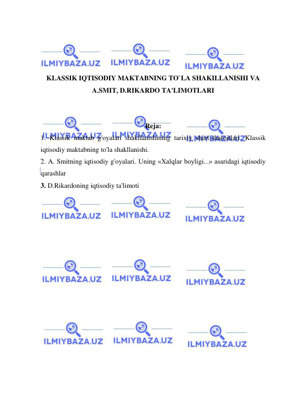  
 
 
 
 
 
KLASSIK IQTISODIY MAKTABNING TO`LA SHAKILLANISHI VA 
A.SMIT, D.RIKARDO TA'LIMOTLARI 
 
 
Reja: 
1. Klassik maktab g'oyalari shakllanishining tarixiy shart-sharoitlari. Klassik 
iqtisodiy maktabning to'la shakllanishi. 
2. A. Smitning iqtisodiy g'oyalari. Uning «Xalqlar boyligi...» asaridagi iqtisodiy 
qarashlar 
3. D.Rikardoning iqtisodiy ta'limoti  
 
 
 
 
 
 
 
 
 
 
 
 
 
 
 
