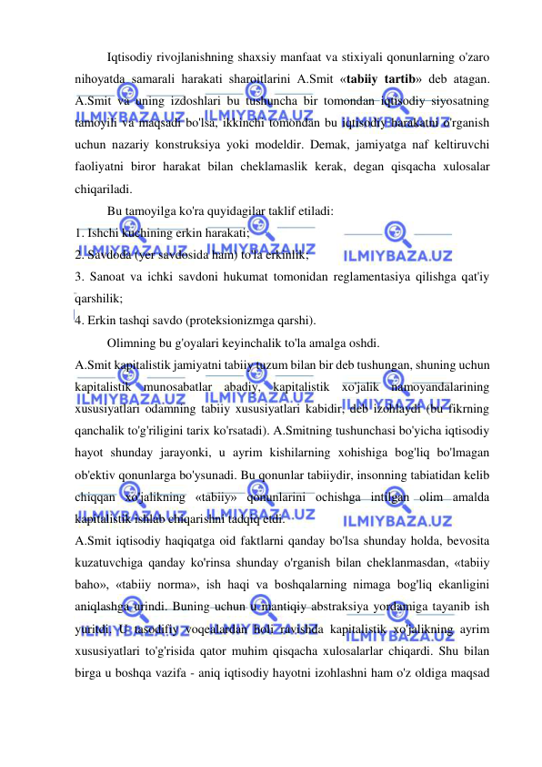  
 
Iqtisodiy rivojlanishning shaxsiy manfaat va stixiyali qonunlarning o'zaro 
nihoyatda samarali harakati sharoitlarini A.Smit «tabiiy tartib» deb atagan. 
A.Smit va uning izdoshlari bu tushuncha bir tomondan iqtisodiy siyosatning 
tamoyili va maqsadi bo'lsa, ikkinchi tomondan bu iqtisodiy harakatni o'rganish 
uchun nazariy konstruksiya yoki modeldir. Demak, jamiyatga naf keltiruvchi 
faoliyatni biror harakat bilan cheklamaslik kerak, degan qisqacha xulosalar 
chiqariladi.  
Bu tamoyilga ko'ra quyidagilar taklif etiladi:  
1. Ishchi kuchining erkin harakati;  
2. Savdoda (yer savdosida ham) to'la erkinlik;  
3. Sanoat va ichki savdoni hukumat tomonidan reglamentasiya qilishga qat'iy 
qarshilik;  
4. Erkin tashqi savdo (proteksionizmga qarshi).  
Olimning bu g'oyalari keyinchalik to'la amalga oshdi.  
A.Smit kapitalistik jamiyatni tabiiy tuzum bilan bir deb tushungan, shuning uchun 
kapitalistik munosabatlar abadiy, kapitalistik xo'jalik namoyandalarining 
xususiyatlari odamning tabiiy xususiyatlari kabidir, deb izohlaydi (bu fikrning 
qanchalik to'g'riligini tarix ko'rsatadi). A.Smitning tushunchasi bo'yicha iqtisodiy 
hayot shunday jarayonki, u ayrim kishilarning xohishiga bog'liq bo'lmagan 
ob'ektiv qonunlarga bo'ysunadi. Bu qonunlar tabiiydir, insonning tabiatidan kelib 
chiqqan xo'jalikning «tabiiy» qonunlarini ochishga intilgan olim amalda 
kapitalistik ishlab chiqarishni tadqiq etdi.  
A.Smit iqtisodiy haqiqatga oid faktlarni qanday bo'lsa shunday holda, bevosita 
kuzatuvchiga qanday ko'rinsa shunday o'rganish bilan cheklanmasdan, «tabiiy 
baho», «tabiiy norma», ish haqi va boshqalarning nimaga bog'liq ekanligini 
aniqlashga urindi. Buning uchun u mantiqiy abstraksiya yordamiga tayanib ish 
yuritdi. U tasodifiy voqealardan holi ravishda kapitalistik xo'jalikning ayrim 
xususiyatlari to'g'risida qator muhim qisqacha xulosalarlar chiqardi. Shu bilan 
birga u boshqa vazifa - aniq iqtisodiy hayotni izohlashni ham o'z oldiga maqsad 
