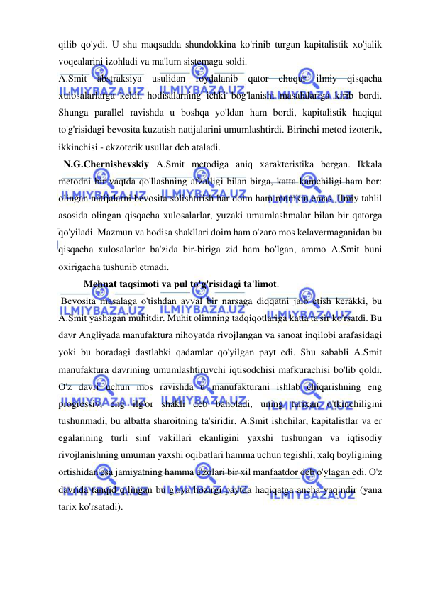  
 
qilib qo'ydi. U shu maqsadda shundokkina ko'rinib turgan kapitalistik xo'jalik 
voqealarini izohladi va ma'lum sistemaga soldi.  
A.Smit abstraksiya usulidan foydalanib qator chuqur ilmiy qisqacha 
xulosalarlarga keldi, hodisalarning ichki bog'lanishi masalalariga kirib bordi. 
Shunga parallel ravishda u boshqa yo'ldan ham bordi, kapitalistik haqiqat 
to'g'risidagi bevosita kuzatish natijalarini umumlashtirdi. Birinchi metod izoterik, 
ikkinchisi - ekzoterik usullar deb ataladi. 
  N.G.Chernishevskiy A.Smit metodiga aniq xarakteristika bergan. Ikkala 
metodni bir vaqtda qo'llashning afzalligi bilan birga, katta kamchiligi ham bor: 
olingan natijalarni bevosita solishtirish har doim ham mumkin emas. Ilmiy tahlil 
asosida olingan qisqacha xulosalarlar, yuzaki umumlashmalar bilan bir qatorga 
qo'yiladi. Mazmun va hodisa shakllari doim ham o'zaro mos kelavermaganidan bu 
qisqacha xulosalarlar ba'zida bir-biriga zid ham bo'lgan, ammo A.Smit buni 
oxirigacha tushunib etmadi.  
Mehnat taqsimoti va pul to'g'risidagi ta'limot. 
 Bevosita masalaga o'tishdan avval bir narsaga diqqatni jalb etish kerakki, bu 
A.Smit yashagan muhitdir. Muhit olimning tadqiqotlariga katta ta'sir ko'rsatdi. Bu 
davr Angliyada manufaktura nihoyatda rivojlangan va sanoat inqilobi arafasidagi 
yoki bu boradagi dastlabki qadamlar qo'yilgan payt edi. Shu sababli A.Smit 
manufaktura davrining umumlashtiruvchi iqtisodchisi mafkurachisi bo'lib qoldi. 
O'z davri uchun mos ravishda u manufakturani ishlab chiqarishning eng 
progressiv, eng ilg'or shakli deb baholadi, uning tarixan o'tkinchiligini 
tushunmadi, bu albatta sharoitning ta'siridir. A.Smit ishchilar, kapitalistlar va er 
egalarining turli sinf vakillari ekanligini yaxshi tushungan va iqtisodiy 
rivojlanishning umuman yaxshi oqibatlari hamma uchun tegishli, xalq boyligining 
ortishidan esa jamiyatning hamma a'zolari bir xil manfaatdor deb o'ylagan edi. O'z 
davrida tanqid qilingan bu g'oya hozirgi paytda haqiqatga ancha yaqindir (yana 
tarix ko'rsatadi). 
