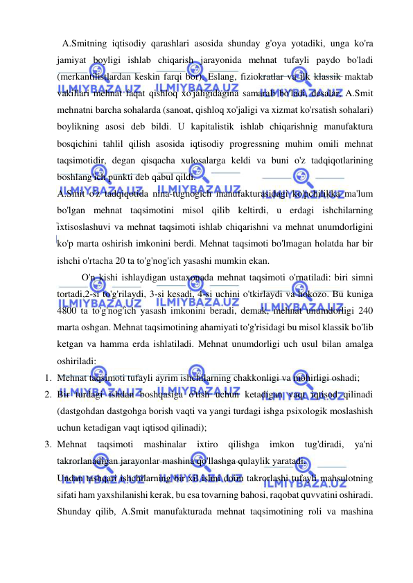  
 
  A.Smitning iqtisodiy qarashlari asosida shunday g'oya yotadiki, unga ko'ra 
jamiyat boyligi ishlab chiqarish jarayonida mehnat tufayli paydo bo'ladi 
(merkantilistlardan keskin farqi bor). Eslang, fiziokratlar va ilk klassik maktab 
vakillari mehnat faqat qishloq xo'jaligidagina samarali bo'ladi, desalar, A.Smit 
mehnatni barcha sohalarda (sanoat, qishloq xo'jaligi va xizmat ko'rsatish sohalari) 
boylikning asosi deb bildi. U kapitalistik ishlab chiqarishnig manufaktura 
bosqichini tahlil qilish asosida iqtisodiy progressning muhim omili mehnat 
taqsimotidir, degan qisqacha xulosalarga keldi va buni o'z tadqiqotlarining 
boshlang'ich punkti deb qabul qildi.  
A.Smit o'z tadqiqotida nina-tugnogich manufakturasidagi ko'pchilikka ma'lum 
bo'lgan mehnat taqsimotini misol qilib keltirdi, u erdagi ishchilarning 
ixtisoslashuvi va mehnat taqsimoti ishlab chiqarishni va mehnat unumdorligini 
ko'p marta oshirish imkonini berdi. Mehnat taqsimoti bo'lmagan holatda har bir 
ishchi o'rtacha 20 ta to'g'nog'ich yasashi mumkin ekan.  
O'n kishi ishlaydigan ustaxonada mehnat taqsimoti o'rnatiladi: biri simni 
tortadi,2-si to'g'rilaydi, 3-si kesadi, 4-si uchini o'tkirlaydi va hokozo. Bu kuniga 
4800 ta to'g'nog'ich yasash imkonini beradi, demak, mehnat unumdorligi 240 
marta oshgan. Mehnat taqsimotining ahamiyati to'g'risidagi bu misol klassik bo'lib 
ketgan va hamma erda ishlatiladi. Mehnat unumdorligi uch usul bilan amalga 
oshiriladi:  
1. Mehnat taqsimoti tufayli ayrim ishchilarning chakkonligi va mohirligi oshadi;  
2. Bir turdagi ishdan boshqasiga o'tish uchun ketadigan vaqt iqtisod qilinadi 
(dastgohdan dastgohga borish vaqti va yangi turdagi ishga psixologik moslashish 
uchun ketadigan vaqt iqtisod qilinadi);  
3. Mehnat 
taqsimoti 
mashinalar 
ixtiro 
qilishga 
imkon 
tug'diradi, 
ya'ni 
takrorlanadigan jarayonlar mashina qo'llashga qulaylik yaratadi.  
Undan tashqari ishchilarning bir xil ishni doim takrorlashi tufayli mahsulotning 
sifati ham yaxshilanishi kerak, bu esa tovarning bahosi, raqobat quvvatini oshiradi. 
Shunday qilib, A.Smit manufakturada mehnat taqsimotining roli va mashina 
