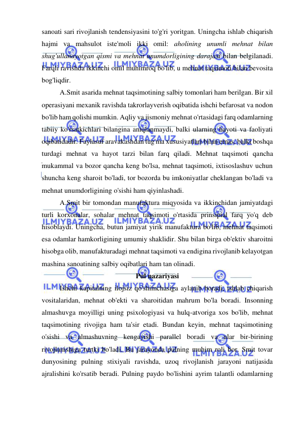  
 
sanoati sari rivojlanish tendensiyasini to'g'ri yoritgan. Uningcha ishlab chiqarish 
hajmi va mahsulot iste'moli ikki omil: aholining unumli mehnat bilan 
shug'ullanayotgan qismi va mehnat unumdorligining darajasi bilan belgilanadi. 
Farqli ravishda ikkinchi omil muhimroq bo'lib, u mehnat taqsimoti bilan bevosita 
bog'liqdir.  
A.Smit asarida mehnat taqsimotining salbiy tomonlari ham berilgan. Bir xil 
operasiyani mexanik ravishda takrorlayverish oqibatida ishchi befarosat va nodon 
bo'lib ham qolishi mumkin. Aqliy va jismoniy mehnat o'rtasidagi farq odamlarning 
tabiiy ko'rsatkichlari bilangina aniqlanmaydi, balki ularning hayoti va faoliyati 
oqibatidadir. Faylasuf aravakashdan tug'ma xususiyatlari bilan emas, balki boshqa 
turdagi mehnat va hayot tarzi bilan farq qiladi. Mehnat taqsimoti qancha 
mukammal va bozor qancha keng bo'lsa, mehnat taqsimoti, ixtisoslashuv uchun 
shuncha keng sharoit bo'ladi, tor bozorda bu imkoniyatlar cheklangan bo'ladi va 
mehnat unumdorligining o'sishi ham qiyinlashadi.  
A.Smit bir tomondan manufaktura miqyosida va ikkinchidan jamiyatdagi 
turli korxonalar, sohalar mehnat taqsimoti o'rtasida prinsipial farq yo'q deb 
hisoblaydi. Uningcha, butun jamiyat yirik manufaktura bo'lib, mehnat taqsimoti 
esa odamlar hamkorligining umumiy shaklidir. Shu bilan birga ob'ektiv sharoitni 
hisobga olib, manufakturadagi mehnat taqsimoti va endigina rivojlanib kelayotgan 
mashina sanoatining salbiy oqibatlari ham tan olinadi.  
Pul nazariyasi 
Ishchi kapitalning ilojsiz qo'shimchasiga aylanib boradi, ishlab chiqarish 
vositalaridan, mehnat ob'ekti va sharoitidan mahrum bo'la boradi. Insonning 
almashuvga moyilligi uning psixologiyasi va hulq-atvoriga xos bo'lib, mehnat 
taqsimotining rivojiga ham ta'sir etadi. Bundan keyin, mehnat taqsimotining 
o'sishi va almashuvning kengayishi parallel boradi va ular bir-birining 
rivojlanishiga turtki bo'ladi. Bu jarayonda pulning muhim roli bor. Smit tovar 
dunyosining pulning stixiyali ravishda, uzoq rivojlanish jarayoni natijasida 
ajralishini ko'rsatib beradi. Pulning paydo bo'lishini ayrim talantli odamlarning 
