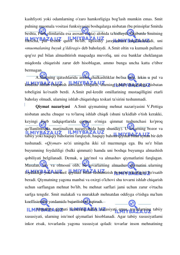  
 
kashfiyoti yoki odamlarning o'zaro hamkorligiga bog'lash mumkin emas. Smit 
pulning muomala vositasi funksiyasini boshqalarga nisbatan (bu prinsiplar Smitda 
beshta, Farb olimlarida esa asosan uchta) alohida ta'kidlaydi. Oqibatda Smitning 
fikricha, pul texnik qurol bo'lib, iqtisodiy jarayonlarni engillashtiradi, uni 
«muomalaning buyuk g'ildiragi» deb baholaydi. A.Smit oltin va kumush pullarni 
qog'oz pul bilan almashtirish maqsadga muvofiq, uni esa banklar cheklangan 
miqdorda chiqarishi zarur deb hisoblagan, ammo bunga uncha katta e'tibor 
bermagan.  
A.Smitning qarashlarida ancha chalkashliklar bo'lsa ham, lekin u pul va 
kreditni ishlab chiqarish asosidan chiqardi, ularning ishlab chiqarishga nisbatan 
tobeligini ko'rsatib berdi. A.Smit pul-kredit omillarining mustaqilligini etarli 
baholay olmadi, ularning ishlab chiqarishga teskari ta'sirini tushunmadi.  
Qiymat nazariyasi  A.Smit qiymatning mehnat nazariyasini V.Pettiga 
nisbatan ancha chuqur va to'laroq ishlab chiqdi (shuni ta'kidlab o'tish kerakki, 
keyingi Farb tadqiqotlarida qiymat o'rniga qimmat tushunchasi ko'proq 
qo'llanilmoqda, marjinalizm nazariyasida ham shunday). U tovarning bozor va 
tabiiy yoki haqiqiy baholarini farqlaydi, haqiqiy bahoni qiymat bilan aynan bir deb 
tushunadi. «Qiymat» so'zi uningcha ikki xil mazmunga ega. Bu so'z bilan 
buyumning foydaliligi (balki qimmati) hamda uni boshqa buyumga almashish 
qobiliyati belgilanadi. Demak, u iste'mol va almashuv qiymatlarini farqlagan. 
Masalan, suv va olmosni olib, bu tovarlarning almashuv qiymatini ularning 
foydaliligi yoki iste'mol qiymati bilan tushuntirish bema'ni ekanligini ko'rsatib 
beradi. Qiymatning yagona manbai va oxirgi o'lchovi shu tovarni ishlab chiqarish 
uchun sarflangan mehnat bo'lib, bu mehnat sarflari jami uchun zarur o'rtacha 
sarfga tengdir. Smit malakali va murakkab mehnatdan oddiyga o'tishga ma'lum 
koeffisientlar yordamida bajarilishini uqtiradi.  
Almashuv qiymati tovarning tabiiy xususiyati emas, tovarlarning tabiiy 
xususiyati, ularning iste'mol qiymatlari hisoblanadi. Agar tabiiy xususiyatlarni 
inkor etsak, tovarlarda yagona xususiyat qoladi: tovarlar inson mehnatining 
