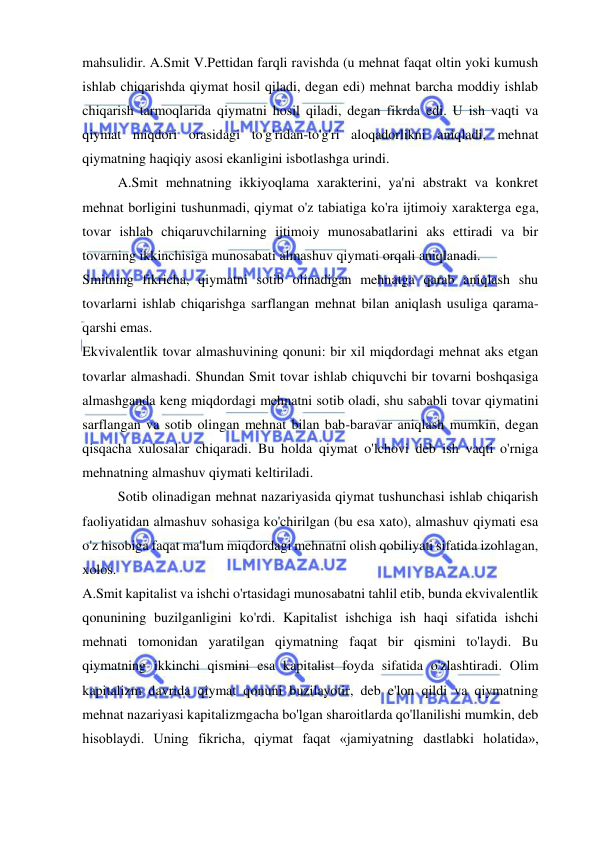  
 
mahsulidir. A.Smit V.Pettidan farqli ravishda (u mehnat faqat oltin yoki kumush 
ishlab chiqarishda qiymat hosil qiladi, degan edi) mehnat barcha moddiy ishlab 
chiqarish tarmoqlarida qiymatni hosil qiladi, degan fikrda edi. U ish vaqti va 
qiymat miqdori orasidagi to'g'ridan-to'g'ri aloqadorlikni aniqladi, mehnat 
qiymatning haqiqiy asosi ekanligini isbotlashga urindi.  
A.Smit mehnatning ikkiyoqlama xarakterini, ya'ni abstrakt va konkret 
mehnat borligini tushunmadi, qiymat o'z tabiatiga ko'ra ijtimoiy xarakterga ega, 
tovar ishlab chiqaruvchilarning ijtimoiy munosabatlarini aks ettiradi va bir 
tovarning ikkinchisiga munosabati almashuv qiymati orqali aniqlanadi.  
Smitning fikricha, qiymatni sotib olinadigan mehnatga qarab aniqlash shu 
tovarlarni ishlab chiqarishga sarflangan mehnat bilan aniqlash usuliga qarama-
qarshi emas.  
Ekvivalentlik tovar almashuvining qonuni: bir xil miqdordagi mehnat aks etgan 
tovarlar almashadi. Shundan Smit tovar ishlab chiquvchi bir tovarni boshqasiga 
almashganda keng miqdordagi mehnatni sotib oladi, shu sababli tovar qiymatini 
sarflangan va sotib olingan mehnat bilan bab-baravar aniqlash mumkin, degan 
qisqacha xulosalar chiqaradi. Bu holda qiymat o'lchovi deb ish vaqti o'rniga 
mehnatning almashuv qiymati keltiriladi.  
Sotib olinadigan mehnat nazariyasida qiymat tushunchasi ishlab chiqarish 
faoliyatidan almashuv sohasiga ko'chirilgan (bu esa xato), almashuv qiymati esa 
o'z hisobiga faqat ma'lum miqdordagi mehnatni olish qobiliyati sifatida izohlagan, 
xolos.  
A.Smit kapitalist va ishchi o'rtasidagi munosabatni tahlil etib, bunda ekvivalentlik 
qonunining buzilganligini ko'rdi. Kapitalist ishchiga ish haqi sifatida ishchi 
mehnati tomonidan yaratilgan qiymatning faqat bir qismini to'laydi. Bu 
qiymatning ikkinchi qismini esa kapitalist foyda sifatida o'zlashtiradi. Olim 
kapitalizm davrida qiymat qonuni buzilayotir, deb e'lon qildi va qiymatning 
mehnat nazariyasi kapitalizmgacha bo'lgan sharoitlarda qo'llanilishi mumkin, deb 
hisoblaydi. Uning fikricha, qiymat faqat «jamiyatning dastlabki holatida», 
