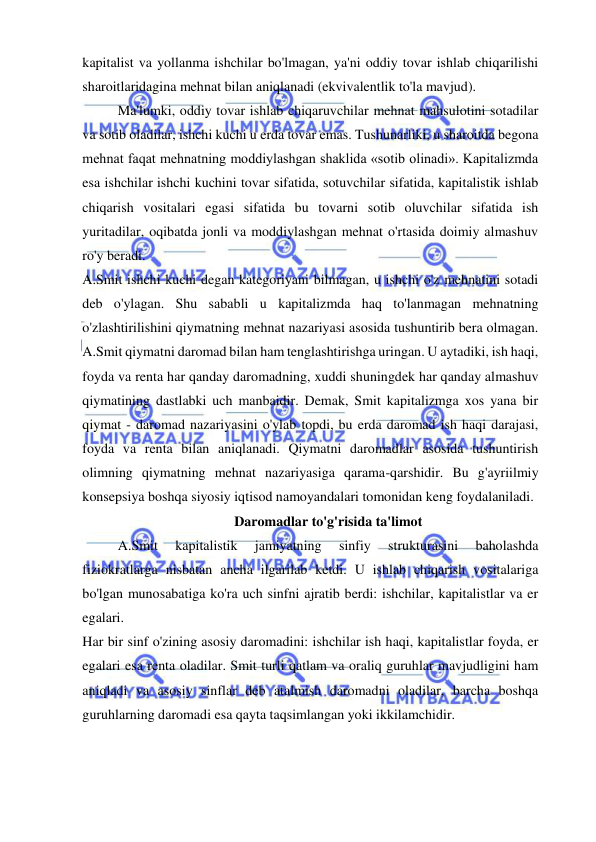  
 
kapitalist va yollanma ishchilar bo'lmagan, ya'ni oddiy tovar ishlab chiqarilishi 
sharoitlaridagina mehnat bilan aniqlanadi (ekvivalentlik to'la mavjud).  
Ma'lumki, oddiy tovar ishlab chiqaruvchilar mehnat mahsulotini sotadilar 
va sotib oladilar, ishchi kuchi u erda tovar emas. Tushunarliki, u sharoitda begona 
mehnat faqat mehnatning moddiylashgan shaklida «sotib olinadi». Kapitalizmda 
esa ishchilar ishchi kuchini tovar sifatida, sotuvchilar sifatida, kapitalistik ishlab 
chiqarish vositalari egasi sifatida bu tovarni sotib oluvchilar sifatida ish 
yuritadilar, oqibatda jonli va moddiylashgan mehnat o'rtasida doimiy almashuv 
ro'y beradi.  
A.Smit ishchi kuchi degan kategoriyani bilmagan, u ishchi o'z mehnatini sotadi 
deb o'ylagan. Shu sababli u kapitalizmda haq to'lanmagan mehnatning 
o'zlashtirilishini qiymatning mehnat nazariyasi asosida tushuntirib bera olmagan. 
A.Smit qiymatni daromad bilan ham tenglashtirishga uringan. U aytadiki, ish haqi, 
foyda va renta har qanday daromadning, xuddi shuningdek har qanday almashuv 
qiymatining dastlabki uch manbaidir. Demak, Smit kapitalizmga xos yana bir 
qiymat - daromad nazariyasini o'ylab topdi, bu erda daromad ish haqi darajasi, 
foyda va renta bilan aniqlanadi. Qiymatni daromadlar asosida tushuntirish 
olimning qiymatning mehnat nazariyasiga qarama-qarshidir. Bu g'ayriilmiy 
konsepsiya boshqa siyosiy iqtisod namoyandalari tomonidan keng foydalaniladi.  
Daromadlar to'g'risida ta'limot 
A.Smit 
kapitalistik 
jamiyatning 
sinfiy 
strukturasini 
baholashda 
fiziokratlarga nisbatan ancha ilgarilab ketdi. U ishlab chiqarish vositalariga 
bo'lgan munosabatiga ko'ra uch sinfni ajratib berdi: ishchilar, kapitalistlar va er 
egalari.  
Har bir sinf o'zining asosiy daromadini: ishchilar ish haqi, kapitalistlar foyda, er 
egalari esa renta oladilar. Smit turli qatlam va oraliq guruhlar mavjudligini ham 
aniqladi va asosiy sinflar deb atalmish daromadni oladilar, barcha boshqa 
guruhlarning daromadi esa qayta taqsimlangan yoki ikkilamchidir. 
