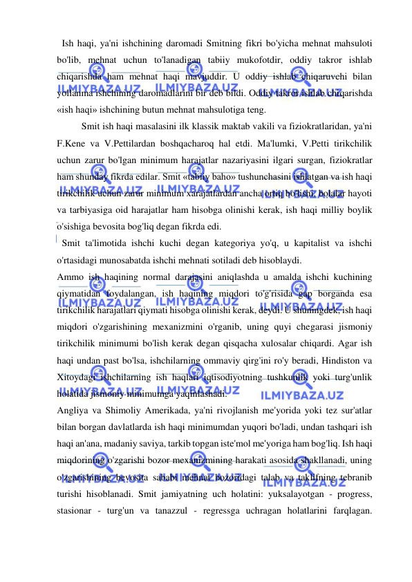  
 
  Ish haqi, ya'ni ishchining daromadi Smitning fikri bo'yicha mehnat mahsuloti 
bo'lib, mehnat uchun to'lanadigan tabiiy mukofotdir, oddiy takror ishlab 
chiqarishda ham mehnat haqi mavjuddir. U oddiy ishlab chiqaruvchi bilan 
yollanma ishchining daromadlarini bir deb bildi. Oddiy takror ishlab chiqarishda 
«ish haqi» ishchining butun mehnat mahsulotiga teng.  
Smit ish haqi masalasini ilk klassik maktab vakili va fiziokratlaridan, ya'ni 
F.Kene va V.Pettilardan boshqacharoq hal etdi. Ma'lumki, V.Petti tirikchilik 
uchun zarur bo'lgan minimum harajatlar nazariyasini ilgari surgan, fiziokratlar 
ham shunday fikrda edilar. Smit «tabiiy baho» tushunchasini ishlatgan va ish haqi 
tirikchilik uchun zarur minimum xarajatlardan ancha ortiq bo'lishi, bolalar hayoti 
va tarbiyasiga oid harajatlar ham hisobga olinishi kerak, ish haqi milliy boylik 
o'sishiga bevosita bog'liq degan fikrda edi. 
  Smit ta'limotida ishchi kuchi degan kategoriya yo'q, u kapitalist va ishchi 
o'rtasidagi munosabatda ishchi mehnati sotiladi deb hisoblaydi.  
Ammo ish haqining normal darajasini aniqlashda u amalda ishchi kuchining 
qiymatidan foydalangan, ish haqining miqdori to'g'risida gap borganda esa 
tirikchilik harajatlari qiymati hisobga olinishi kerak, deydi. U shuningdek, ish haqi 
miqdori o'zgarishining mexanizmini o'rganib, uning quyi chegarasi jismoniy 
tirikchilik minimumi bo'lish kerak degan qisqacha xulosalar chiqardi. Agar ish 
haqi undan past bo'lsa, ishchilarning ommaviy qirg'ini ro'y beradi, Hindiston va 
Xitoydagi ishchilarning ish haqlari iqtisodiyotning tushkunlik yoki turg'unlik 
holatida jismoniy minimumga yaqinlashadi.  
Angliya va Shimoliy Amerikada, ya'ni rivojlanish me'yorida yoki tez sur'atlar 
bilan borgan davlatlarda ish haqi minimumdan yuqori bo'ladi, undan tashqari ish 
haqi an'ana, madaniy saviya, tarkib topgan iste'mol me'yoriga ham bog'liq. Ish haqi 
miqdorining o'zgarishi bozor mexanizmining harakati asosida shakllanadi, uning 
o'zgarishining bevosita sababi mehnat bozoridagi talab va taklifning tebranib 
turishi hisoblanadi. Smit jamiyatning uch holatini: yuksalayotgan - progress, 
stasionar - turg'un va tanazzul - regressga uchragan holatlarini farqlagan. 
