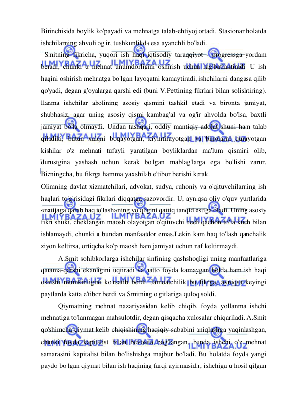  
 
Birinchisida boylik ko'payadi va mehnatga talab-ehtiyoj ortadi. Stasionar holatda 
ishchilarning ahvoli og'ir, tushkunlikda esa ayanchli bo'ladi. 
  Smitning fikricha, yuqori ish haqi iqtisodiy taraqqiyot - progressga yordam 
beradi, chunki u mehnat unumdorligini oshirish uchun rag'batlantiradi. U ish 
haqini oshirish mehnatga bo'lgan layoqatni kamaytiradi, ishchilarni dangasa qilib 
qo'yadi, degan g'oyalarga qarshi edi (buni V.Pettining fikrlari bilan solishtiring). 
llanma ishchilar aholining asosiy qismini tashkil etadi va bironta jamiyat, 
shubhasiz, agar uning asosiy qismi kambag'al va og'ir ahvolda bo'lsa, baxtli 
jamiyat bo'la olmaydi. Undan tashqari, oddiy mantiqiy adolat shuni ham talab 
qiladiki, butun xalqni boqayotgan, kiyintirayotgan va binolarni qurayotgan 
kishilar o'z mehnati tufayli yaratilgan boyliklardan ma'lum qismini olib, 
durustgina yashash uchun kerak bo'lgan mablag'larga ega bo'lishi zarur. 
Bizningcha, bu fikrga hamma yaxshilab e'tibor berishi kerak.  
Olimning davlat xizmatchilari, advokat, sudya, ruhoniy va o'qituvchilarning ish 
haqlari to'g'risidagi fikrlari diqqatga sazovordir. U, ayniqsa oliy o'quv yurtlarida 
«natijaga qarab haq to'lash»ning yo'qligini qattiq tanqid ostiga oladi. Uning asosiy 
fikri shuki, cheklangan maosh olayotgan o'qituvchi hech qachon to'la kuch bilan 
ishlamaydi, chunki u bundan manfaatdor emas.Lekin kam haq to'lash qanchalik 
ziyon keltirsa, ortiqcha ko'p maosh ham jamiyat uchun naf keltirmaydi.  
A.Smit sohibkorlarga ishchilar sinfining qashshoqligi uning manfaatlariga 
qarama-qarshi ekanligini uqtiradi va hatto foyda kamaygan holda ham ish haqi 
oshishi mumkinligini ko'rsatib berdi. Jamoatchilik bu fikrga, ayniqsa keyingi 
paytlarda katta e'tibor berdi va Smitning o'gitlariga quloq soldi.  
Qiymatning mehnat nazariyasidan kelib chiqib, foyda yollanma ishchi 
mehnatiga to'lanmagan mahsulotdir, degan qisqacha xulosalar chiqariladi. A.Smit 
qo'shimcha qiymat kelib chiqishining haqiqiy sababini aniqlashga yaqinlashgan, 
chunki foyda kapitalist bilan bevosita bog'langan, bunda ishchi o'z mehnat 
samarasini kapitalist bilan bo'lishishga majbur bo'ladi. Bu holatda foyda yangi 
paydo bo'lgan qiymat bilan ish haqining farqi ayirmasidir; ishchiga u hosil qilgan 
