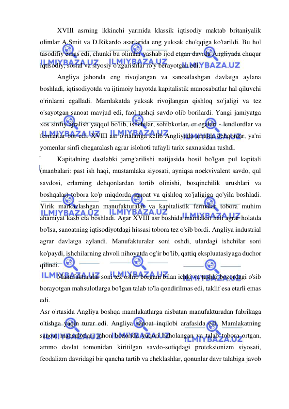  
 
XVIII asrning ikkinchi yarmida klassik iqtisodiy maktab britaniyalik 
olimlar A.Smit va D.Rikardo asarlarida eng yuksak cho'qqiga ko'tarildi. Bu hol 
tasodifiy emas edi, chunki bu olimlar yashab ijod etgan davrda Angliyada chuqur 
iqtisodiy, sosial va siyosiy o'zgarishlar ro'y berayotgan edi.  
Angliya jahonda eng rivojlangan va sanoatlashgan davlatga aylana 
boshladi, iqtisodiyotda va ijtimoiy hayotda kapitalistik munosabatlar hal qiluvchi 
o'rinlarni egalladi. Mamlakatda yuksak rivojlangan qishloq xo'jaligi va tez 
o'sayotgan sanoat mavjud edi, faol tashqi savdo olib borilardi. Yangi jamiyatga 
xos sinfiy ajralish yaqqol bo'lib, ishchilar, sohibkorlar, er egalari - lendlordlar va 
fermerlar bor edi. XVIII asr o'rtalariga kelib Angliyada amalda dehqonlar, ya'ni 
yomenlar sinfi chegaralash agrar islohoti tufayli tarix saxnasidan tushdi.  
Kapitalning dastlabki jamg'arilishi natijasida hosil bo'lgan pul kapitali 
(manbalari: past ish haqi, mustamlaka siyosati, ayniqsa noekvivalent savdo, qul 
savdosi, erlarning dehqonlardan tortib olinishi, bosqinchilik urushlari va 
boshqalar) tobora ko'p miqdorda sanoat va qishloq xo'jaligiga qo'yila boshladi. 
Yirik markazlashgan manufakturalar va kapitalistik fermalar tobora muhim 
ahamiyat kasb eta boshladi. Agar XVIII asr boshida mamlakat hali agrar holatda 
bo'lsa, sanoatning iqtisodiyotdagi hissasi tobora tez o'sib bordi. Angliya industrial 
agrar davlatga aylandi. Manufakturalar soni oshdi, ulardagi ishchilar soni 
ko'paydi, ishchilarning ahvoli nihoyatda og'ir bo'lib, qattiq ekspluatasiyaga duchor 
qilindi.  
Manufakturalar soni tez oshib borgani bilan ichki va tashki bozordagi o'sib 
borayotgan mahsulotlarga bo'lgan talab to'la qondirilmas edi, taklif esa etarli emas 
edi.  
Asr o'rtasida Angliya boshqa mamlakatlarga nisbatan manufakturadan fabrikaga 
o'tishga yaqin turar edi. Angliya sanoat inqilobi arafasida edi. Mamlakatning 
sanoat mahsulotlari jahon bozorida yuqori baholangan va talab tobora ortgan, 
ammo davlat tomonidan kiritilgan savdo-sotiqdagi proteksionizm siyosati, 
feodalizm davridagi bir qancha tartib va cheklashlar, qonunlar davr talabiga javob 
