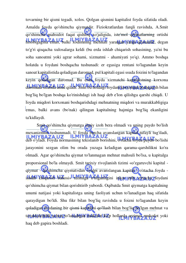  
 
tovarning bir qismi tegadi, xolos. Qolgan qismini kapitalist foyda sifatida oladi. 
Amalda foyda qo'shimcha qiymatdir. Fiziokratlardan farqli ravishda, A.Smit 
qo'shimcha mahsulot faqat qishloq xo'jaligida, iste'mol qiymatlarning ortishi 
hisobigagina emas, balki xodimning mehnati yaratgan yangi qiymatdir, degan 
to'g'ri qisqacha xulosalarga keldi (bu erda ishlab chiqarish sohasining, ya'ni bu 
soha sanoatmi yoki agrar sohami, xizmatmi - ahamiyati yo'q). Ammo boshqa 
holatda u foydani boshqacha tushunadi: er egasiga rentani to'lagandan keyin 
sanoat kapitalistida qoladigan daromad, pul kapitali egasi ssuda foizini to'lagandan 
keyin qoladigan daromad. Bu erda foyda xizmatchi kapitalistning korxona 
daromadi sifatida amal qiladi. Smit bu holdagi foydani korxonani boshqarish bilan 
bog'liq bo'lgan boshqa ko'rinishdagi ish haqi deb e'lon qilishga qarshi chiqdi. U 
foyda miqdori korxonani boshqarishdagi mehnatning miqdori va murakkabligiga 
emas, balki avans (bo'nak) qilingan kapitalning hajmiga bog'liq ekanligini 
ta'kidlaydi.  
Smit qo'shimcha qiymatga ilmiy izoh bera olmadi va uning paydo bo'lish 
mexanizmini tushunmadi. U foyda barcha avanslangan kapital tufayli tug'iladi, 
deb o'yladi. Foyda normasining tekislanib borishini, o'rtacha foyda paydo bo'lishi 
jarayonini sezgan olim bu orada yuzaga keladigan qarama-qarshilikni ko'ra 
olmadi. Agar qo'shimcha qiymat to'lanmagan mehnat mahsuli bo'lsa, u kapitalga 
proporsional bo'la olmaydi. Smit tarixiy rivojlanish tizimi «o'zgaruvchi kapital - 
qiymat - qo'shimcha qiymat»dan «yalpi avanslangan kapital - o'rtacha foyda - 
ishlab chiqarish bahosi» tizimiga o'tilganligini inkor etib, o'rtacha foydani 
qo'shimcha qiymat bilan qorishtirib yubordi. Oqibatda Smit qiymatga kapitalning 
unumi natijasi yoki kapitalistga uning faoliyati uchun to'lanadigan haq sifatida 
qaraydigan bo'ldi. Shu fikr bilan bog'liq ravishda u foizni to'lagandan keyin 
qoladigan foydaning bir qismi kapitalni qo'llash bilan bog'liq bo'lgan mehnat va 
tavakkalchilik uchun to'lanadigan mukofot ko'p hollarda arzimas mukofot yoki 
haq deb gapira boshladi. 
