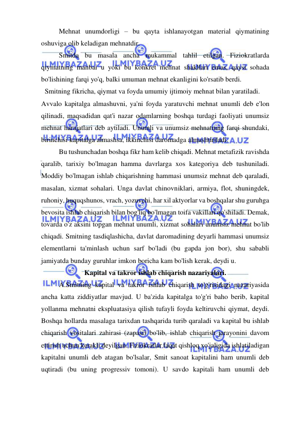  
 
Mehnat unumdorligi – bu qayta ishlanayotgan material qiymatining 
oshuviga olib keladigan mehnatdir.  
Smitda bu masala ancha mukammal tahlil etilgan. Fiziokratlarda 
qiymatning manbai u yoki bu konkret mehnat shakllari emas, qaysi sohada 
bo'lishining farqi yo'q, balki umuman mehnat ekanligini ko'rsatib berdi. 
  Smitning fikricha, qiymat va foyda umumiy ijtimoiy mehnat bilan yaratiladi.  
Avvalo kapitalga almashuvni, ya'ni foyda yaratuvchi mehnat unumli deb e'lon 
qilinadi, maqsadidan qat'i nazar odamlarning boshqa turdagi faoliyati unumsiz 
mehnat harajatlari deb aytiladi. Unumli va unumsiz mehnatning farqi shundaki, 
birinchisi kapitalga almashsa, ikkinchisi daromadga almashtiriladi.  
Bu tushunchadan boshqa fikr ham kelib chiqadi. Mehnat metafizik ravishda 
qaralib, tarixiy bo'lmagan hamma davrlarga xos kategoriya deb tushuniladi. 
Moddiy bo'lmagan ishlab chiqarishning hammasi unumsiz mehnat deb qaraladi, 
masalan, xizmat sohalari. Unga davlat chinovniklari, armiya, flot, shuningdek, 
ruhoniy, huquqshunos, vrach, yozuvchi, har xil aktyorlar va boshqalar shu guruhga 
bevosita ishlab chiqarish bilan bog'liq bo'lmagan toifa vakillari qo'shiladi. Demak, 
tovarda o'z aksini topgan mehnat unumli, xizmat sohalari unumsiz mehnat bo'lib 
chiqadi. Smitning tasdiqlashicha, davlat daromadining deyarli hammasi unumsiz 
elementlarni ta'minlash uchun sarf bo'ladi (bu gapda jon bor), shu sababli 
jamiyatda bunday guruhlar imkon boricha kam bo'lish kerak, deydi u.  
Kapital va takror ishlab chiqarish nazariyalari. 
A.Smitning kapital va takror ishlab chiqarish to'g'risidagi nazariyasida 
ancha katta ziddiyatlar mavjud. U ba'zida kapitalga to'g'ri baho berib, kapital 
yollanma mehnatni ekspluatasiya qilish tufayli foyda keltiruvchi qiymat, deydi. 
Boshqa hollarda masalaga tarixdan tashqarida turib qaraladi va kapital bu ishlab 
chiqarish vositalari zahirasi (zapasi) bo'lib, ishlab chiqarish jarayonini davom 
ettirish uchun kerakli deyilgan. Fiziokratlar faqat qishloq xo'jaligida ishlatiladigan 
kapitalni unumli deb atagan bo'lsalar, Smit sanoat kapitalini ham unumli deb 
uqtiradi (bu uning progressiv tomoni). U savdo kapitali ham unumli deb 
