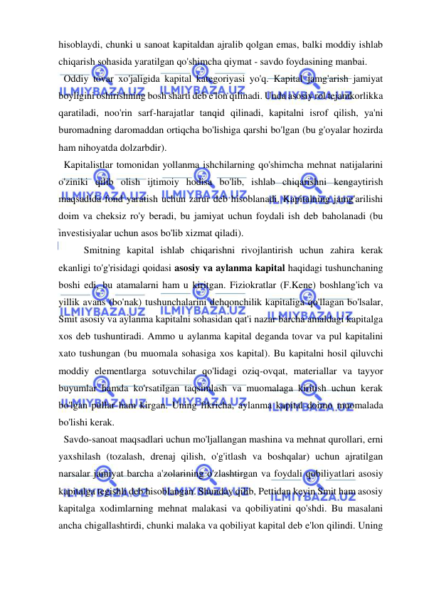  
 
hisoblaydi, chunki u sanoat kapitaldan ajralib qolgan emas, balki moddiy ishlab 
chiqarish sohasida yaratilgan qo'shimcha qiymat - savdo foydasining manbai. 
  Oddiy tovar xo'jaligida kapital kategoriyasi yo'q. Kapital jamg'arish jamiyat 
boyligini oshirishning bosh sharti deb e'lon qilinadi. Unda asosiy rol tejamkorlikka 
qaratiladi, noo'rin sarf-harajatlar tanqid qilinadi, kapitalni isrof qilish, ya'ni 
buromadning daromaddan ortiqcha bo'lishiga qarshi bo'lgan (bu g'oyalar hozirda 
ham nihoyatda dolzarbdir). 
  Kapitalistlar tomonidan yollanma ishchilarning qo'shimcha mehnat natijalarini 
o'ziniki qilib olish ijtimoiy hodisa bo'lib, ishlab chiqarishni kengaytirish 
maqsadida fond yaratish uchun zarur deb hisoblanadi. Kapitalning jamg'arilishi 
doim va cheksiz ro'y beradi, bu jamiyat uchun foydali ish deb baholanadi (bu 
investisiyalar uchun asos bo'lib xizmat qiladi).  
Smitning kapital ishlab chiqarishni rivojlantirish uchun zahira kerak 
ekanligi to'g'risidagi qoidasi asosiy va aylanma kapital haqidagi tushunchaning 
boshi edi, bu atamalarni ham u kiritgan. Fiziokratlar (F.Kene) boshlang'ich va 
yillik avans (bo'nak) tushunchalarini dehqonchilik kapitaliga qo'llagan bo'lsalar, 
Smit asosiy va aylanma kapitalni sohasidan qat'i nazar barcha amaldagi kapitalga 
xos deb tushuntiradi. Ammo u aylanma kapital deganda tovar va pul kapitalini 
xato tushungan (bu muomala sohasiga xos kapital). Bu kapitalni hosil qiluvchi 
moddiy elementlarga sotuvchilar qo'lidagi oziq-ovqat, materiallar va tayyor 
buyumlar hamda ko'rsatilgan taqsimlash va muomalaga kiritish uchun kerak 
bo'lgan pullar ham kirgan. Uning fikricha, aylanma kapital doimo muomalada 
bo'lishi kerak. 
  Savdo-sanoat maqsadlari uchun mo'ljallangan mashina va mehnat qurollari, erni 
yaxshilash (tozalash, drenaj qilish, o'g'itlash va boshqalar) uchun ajratilgan 
narsalar jamiyat barcha a'zolarining o'zlashtirgan va foydali qobiliyatlari asosiy 
kapitalga tegishli deb hisoblangan. Shunday qilib, Pettidan keyin Smit ham asosiy 
kapitalga xodimlarning mehnat malakasi va qobiliyatini qo'shdi. Bu masalani 
ancha chigallashtirdi, chunki malaka va qobiliyat kapital deb e'lon qilindi. Uning 
