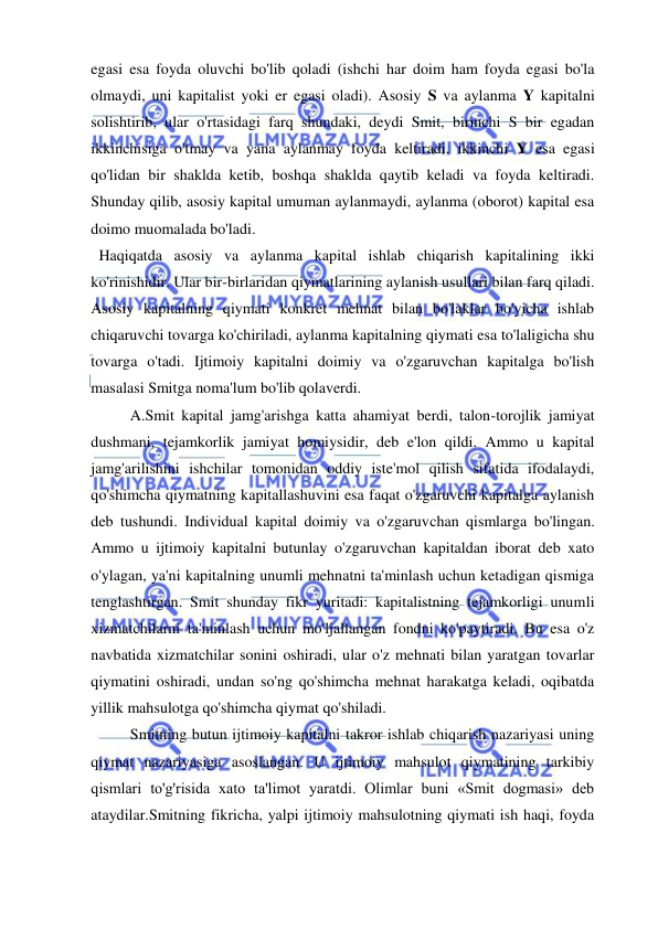  
 
egasi esa foyda oluvchi bo'lib qoladi (ishchi har doim ham foyda egasi bo'la 
olmaydi, uni kapitalist yoki er egasi oladi). Asosiy S va aylanma Y kapitalni 
solishtirib, ular o'rtasidagi farq shundaki, deydi Smit, birinchi S bir egadan 
ikkinchisiga o'tmay va yana aylanmay foyda keltiradi, ikkinchi Y esa egasi 
qo'lidan bir shaklda ketib, boshqa shaklda qaytib keladi va foyda keltiradi. 
Shunday qilib, asosiy kapital umuman aylanmaydi, aylanma (oborot) kapital esa 
doimo muomalada bo'ladi. 
  Haqiqatda asosiy va aylanma kapital ishlab chiqarish kapitalining ikki 
ko'rinishidir. Ular bir-birlaridan qiymatlarining aylanish usullari bilan farq qiladi. 
Asosiy kapitalning qiymati konkret mehnat bilan bo'laklar bo'yicha ishlab 
chiqaruvchi tovarga ko'chiriladi, aylanma kapitalning qiymati esa to'laligicha shu 
tovarga o'tadi. Ijtimoiy kapitalni doimiy va o'zgaruvchan kapitalga bo'lish 
masalasi Smitga noma'lum bo'lib qolaverdi.  
A.Smit kapital jamg'arishga katta ahamiyat berdi, talon-torojlik jamiyat 
dushmani, tejamkorlik jamiyat homiysidir, deb e'lon qildi. Ammo u kapital 
jamg'arilishini ishchilar tomonidan oddiy iste'mol qilish sifatida ifodalaydi, 
qo'shimcha qiymatning kapitallashuvini esa faqat o'zgaruvchi kapitalga aylanish 
deb tushundi. Individual kapital doimiy va o'zgaruvchan qismlarga bo'lingan. 
Ammo u ijtimoiy kapitalni butunlay o'zgaruvchan kapitaldan iborat deb xato 
o'ylagan, ya'ni kapitalning unumli mehnatni ta'minlash uchun ketadigan qismiga 
tenglashtirgan. Smit shunday fikr yuritadi: kapitalistning tejamkorligi unumli 
xizmatchilarni ta'minlash uchun mo'ljallangan fondni ko'paytiradi. Bu esa o'z 
navbatida xizmatchilar sonini oshiradi, ular o'z mehnati bilan yaratgan tovarlar 
qiymatini oshiradi, undan so'ng qo'shimcha mehnat harakatga keladi, oqibatda 
yillik mahsulotga qo'shimcha qiymat qo'shiladi.  
Smitning butun ijtimoiy kapitalni takror ishlab chiqarish nazariyasi uning 
qiymat nazariyasiga asoslangan. U ijtimoiy mahsulot qiymatining tarkibiy 
qismlari to'g'risida xato ta'limot yaratdi. Olimlar buni «Smit dogmasi» deb 
ataydilar.Smitning fikricha, yalpi ijtimoiy mahsulotning qiymati ish haqi, foyda 
