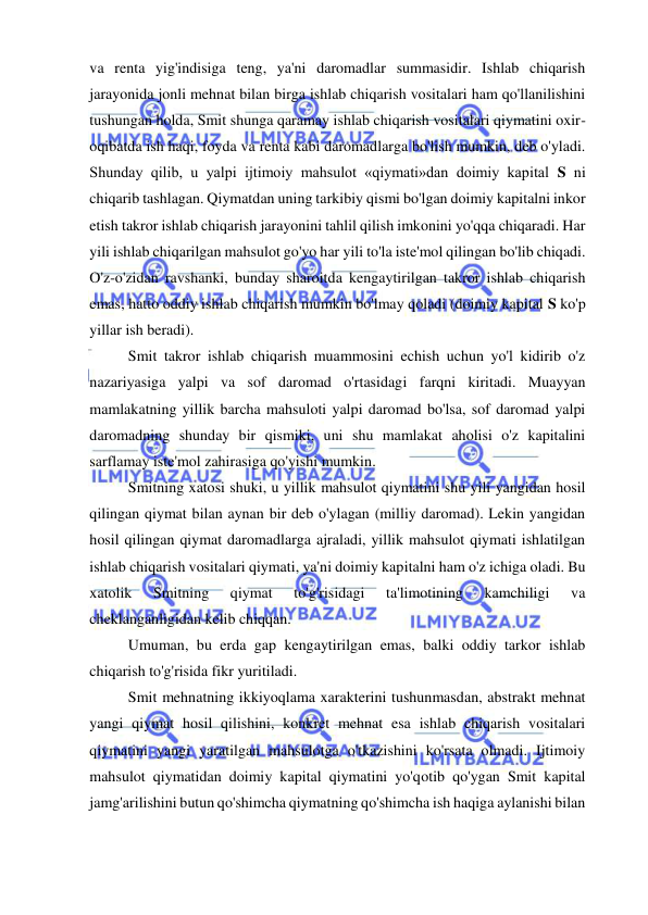  
 
va renta yig'indisiga teng, ya'ni daromadlar summasidir. Ishlab chiqarish 
jarayonida jonli mehnat bilan birga ishlab chiqarish vositalari ham qo'llanilishini 
tushungan holda, Smit shunga qaramay ishlab chiqarish vositalari qiymatini oxir-
oqibatda ish haqi, foyda va renta kabi daromadlarga bo'lish mumkin, deb o'yladi. 
Shunday qilib, u yalpi ijtimoiy mahsulot «qiymati»dan doimiy kapital S ni 
chiqarib tashlagan. Qiymatdan uning tarkibiy qismi bo'lgan doimiy kapitalni inkor 
etish takror ishlab chiqarish jarayonini tahlil qilish imkonini yo'qqa chiqaradi. Har 
yili ishlab chiqarilgan mahsulot go'yo har yili to'la iste'mol qilingan bo'lib chiqadi. 
O'z-o'zidan ravshanki, bunday sharoitda kengaytirilgan takror ishlab chiqarish 
emas, hatto oddiy ishlab chiqarish mumkin bo'lmay qoladi (doimiy kapital S ko'p 
yillar ish beradi).  
Smit takror ishlab chiqarish muammosini echish uchun yo'l kidirib o'z 
nazariyasiga yalpi va sof daromad o'rtasidagi farqni kiritadi. Muayyan 
mamlakatning yillik barcha mahsuloti yalpi daromad bo'lsa, sof daromad yalpi 
daromadning shunday bir qismiki, uni shu mamlakat aholisi o'z kapitalini 
sarflamay iste'mol zahirasiga qo'yishi mumkin.  
Smitning xatosi shuki, u yillik mahsulot qiymatini shu yili yangidan hosil 
qilingan qiymat bilan aynan bir deb o'ylagan (milliy daromad). Lekin yangidan 
hosil qilingan qiymat daromadlarga ajraladi, yillik mahsulot qiymati ishlatilgan 
ishlab chiqarish vositalari qiymati, ya'ni doimiy kapitalni ham o'z ichiga oladi. Bu 
xatolik 
Smitning 
qiymat 
to'g'risidagi 
ta'limotining 
kamchiligi 
va 
cheklanganligidan kelib chiqqan.  
Umuman, bu erda gap kengaytirilgan emas, balki oddiy tarkor ishlab 
chiqarish to'g'risida fikr yuritiladi.  
Smit mehnatning ikkiyoqlama xarakterini tushunmasdan, abstrakt mehnat 
yangi qiymat hosil qilishini, konkret mehnat esa ishlab chiqarish vositalari 
qiymatini yangi yaratilgan mahsulotga o'tkazishini ko'rsata olmadi. Ijtimoiy 
mahsulot qiymatidan doimiy kapital qiymatini yo'qotib qo'ygan Smit kapital 
jamg'arilishini butun qo'shimcha qiymatning qo'shimcha ish haqiga aylanishi bilan 
