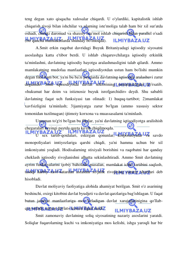  
 
teng degan xato qisqacha xulosalar chiqardi. U o'ylardiki, kapitalistik ishlab 
chiqarish rivoji bilan ishchilar va ularning iste'moliga talab ham bir xil sur'atda 
oshadi, chunki daromad va shaxsiy iste'mol ishlab chiqarish bilan parallel o'sadi 
(bir qancha mamlakatlarda shunday bo'lmoqda).  
A.Smit erkin raqobat davridagi Buyuk Britaniyadagi iqtisodiy siyosatni 
asoslashga katta e'tibor berdi. U ishlab chiqaruvchilarga iqtisodiy erkinlik 
ta'minlashni, davlatning iqtisodiy hayotga aralashmasligini talab qilardi. Ammo 
mamlakatning mudofaa manfaatlari iqtisodiyotdan ustun ham bo'lishi mumkin 
degan fikri ham bor, ya'ni bu ba'zi paytlarda davlatning iqtisodga aralashuvi zarur 
deganidir. Smit iqtisodiyotda davlat sektorining samarasizligini ko'rsatib, 
«hukumat har doim va istiznosiz buyuk isrofgarchidir» deydi. Shu sababli 
davlatning faqat uch funksiyasi tan olinadi: 1) huquq-tartibot; 2)mamlakat 
xavfsizligini ta'minlash; 3)jamiyatga zarur bo'lgan (ammo xususiy sektor 
tomonidan tuzilmagan) ijtimoiy korxona va muassasalarni ta'minlash.  
Umuman to'g'ri bo'lgan bu fikrlar, ya'ni davlatning iqtisodiyotga aralishish 
chegaralari keyingi paytda qayta ko'rib chiqilmoqda.  
U sex tartib-qoidalari, eskirgan qonunlar, korporasiyalar va savdo 
monopoliyalari imtiyozlariga qarshi chiqdi, ya'ni hamma uchun bir xil 
imkoniyatni yoqladi. Hodisalarning stixiyali borishini va raqobatni har qanday 
cheklash iqtisodiy rivojlanishni albatta sekinlashtiradi. Ammo Smit davlatning 
ayrim funksiyalarini ijobiy baholadi, masalan, mamlakat ichki tartibini saqlash, 
tashqi harbiy xavf-xatardan asrashni xo'jalik rivojining zaruriy shartlari deb 
hisobladi.  
Davlat moliyaviy faoliyatiga alohida ahamiyat berilgan. Smit o'z asarining 
beshinchi, oxirgi kitobini davlat byudjeti va davlat qarzlariga bag'ishlagan. U faqat 
butun jamiyat manfaatlariga mos keladigan davlat xarajatlarinigina qo'llab-
quvvatladi, «arzon davlat» tezisini ilgari surdi.  
Smit zamonaviy davlatning soliq siyosatining nazariy asoslarini yaratdi. 
Soliqlar fuqarolarning kuchi va imkoniyatiga mos kelishi, ishga yaroqli har bir 
