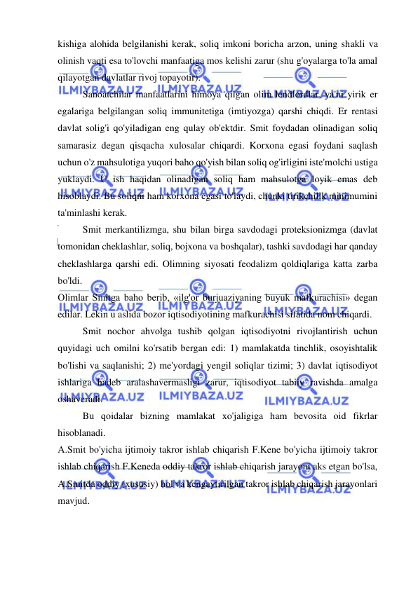  
 
kishiga alohida belgilanishi kerak, soliq imkoni boricha arzon, uning shakli va 
olinish vaqti esa to'lovchi manfaatiga mos kelishi zarur (shu g'oyalarga to'la amal 
qilayotgan davlatlar rivoj topayotir).  
Sanoatchilar manfaatlarini himoya qilgan olim lendlordlar, ya'ni yirik er 
egalariga belgilangan soliq immunitetiga (imtiyozga) qarshi chiqdi. Er rentasi 
davlat solig'i qo'yiladigan eng qulay ob'ektdir. Smit foydadan olinadigan soliq 
samarasiz degan qisqacha xulosalar chiqardi. Korxona egasi foydani saqlash 
uchun o'z mahsulotiga yuqori baho qo'yish bilan soliq og'irligini iste'molchi ustiga 
yuklaydi. U ish haqidan olinadigan soliq ham mahsulotga loyik emas deb 
hisoblaydi. Bu soliqni ham korxona egasi to'laydi, chunki tirikchilik minimumini 
ta'minlashi kerak.  
Smit merkantilizmga, shu bilan birga savdodagi proteksionizmga (davlat 
tomonidan cheklashlar, soliq, bojxona va boshqalar), tashki savdodagi har qanday 
cheklashlarga qarshi edi. Olimning siyosati feodalizm qoldiqlariga katta zarba 
bo'ldi.  
Olimlar Smitga baho berib, «ilg'or burjuaziyaning buyuk mafkurachisi» degan 
edilar. Lekin u aslida bozor iqtisodiyotining mafkurachisi sifatida nom chiqardi.  
Smit nochor ahvolga tushib qolgan iqtisodiyotni rivojlantirish uchun 
quyidagi uch omilni ko'rsatib bergan edi: 1) mamlakatda tinchlik, osoyishtalik 
bo'lishi va saqlanishi; 2) me'yordagi yengil soliqlar tizimi; 3) davlat iqtisodiyot 
ishlariga hadeb aralashavermasligi zarur, iqtisodiyot tabiiy ravishda amalga 
oshaveradi.  
Bu qoidalar bizning mamlakat xo'jaligiga ham bevosita oid fikrlar 
hisoblanadi.  
A.Smit bo'yicha ijtimoiy takror ishlab chiqarish F.Kene bo'yicha ijtimoiy takror 
ishlab chiqarish F.Keneda oddiy takror ishlab chiqarish jarayoni aks etgan bo'lsa, 
A.Smitda oddiy (xususiy) hol va kengaytirilgan takror ishlab chiqarish jarayonlari 
mavjud.  
 
