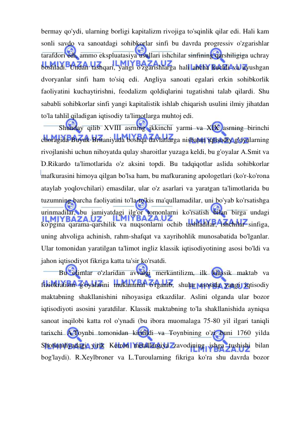  
 
bermay qo'ydi, ularning borligi kapitalizm rivojiga to'sqinlik qilar edi. Hali kam 
sonli savdo va sanoatdagi sohibkorlar sinfi bu davrda progressiv o'zgarishlar 
tarafdori edi, ammo ekspluatasiya usullari ishchilar sinfining qarshiligiga uchray 
boshladi. Undan tashqari, yangi o'zgarishlarga hali ancha kuchli va uyushgan 
dvoryanlar sinfi ham to'siq edi. Angliya sanoati egalari erkin sohibkorlik 
faoliyatini kuchaytirishni, feodalizm qoldiqlarini tugatishni talab qilardi. Shu 
sababli sohibkorlar sinfi yangi kapitalistik ishlab chiqarish usulini ilmiy jihatdan 
to'la tahlil qiladigan iqtisodiy ta'limotlarga muhtoj edi.  
Shunday qilib XVIII asrning ikkinchi yarmi va XIX asrning birinchi 
choragida Buyuk Britaniyada boshqa davlatlarga nisbatan iqtisodiy g'oyalarning 
rivojlanishi uchun nihoyatda qulay sharoitlar yuzaga keldi, bu g'oyalar A.Smit va 
D.Rikardo ta'limotlarida o'z aksini topdi. Bu tadqiqotlar aslida sohibkorlar 
mafkurasini himoya qilgan bo'lsa ham, bu mafkuraning apologetlari (ko'r-ko'rona 
ataylab yoqlovchilari) emasdilar, ular o'z asarlari va yaratgan ta'limotlarida bu 
tuzumning barcha faoliyatini to'la-to'kis ma'qullamadilar, uni bo'yab ko'rsatishga 
urinmadilar, bu jamiyatdagi ilg'or tomonlarni ko'rsatish bilan birga undagi 
ko'pgina qarama-qarshilik va nuqsonlarni ochib tashladilar, ishchilar sinfiga, 
uning ahvoliga achinish, rahm-shafqat va xayrihohlik munosabatida bo'lganlar. 
Ular tomonidan yaratilgan ta'limot ingliz klassik iqtisodiyotining asosi bo'ldi va 
jahon iqtisodiyot fikriga katta ta'sir ko'rsatdi.  
Bu olimlar o'zlaridan avvalgi merkantilizm, ilk klassik maktab va 
fiziokratizm g'oyalarini mukammal o'rganib, shular asosida yangi iqtisodiy 
maktabning shakllanishini nihoyasiga etkazdilar. Aslini olganda ular bozor 
iqtisodiyoti asosini yaratdilar. Klassik maktabning to'la shakllanishida ayniqsa 
sanoat inqilobi katta rol o'ynadi (bu ibora muomalaga 75-80 yil ilgari taniqli 
tarixchi A.Toynbi tomonidan kiritildi va Toynbining o'zi buni 1760 yilda 
Shotlandiyadagi yirik Kerron metallurgiya zavodining ishga tushishi bilan 
bog'laydi). R.Xeylbroner va L.Turoularning fikriga ko'ra shu davrda bozor 
