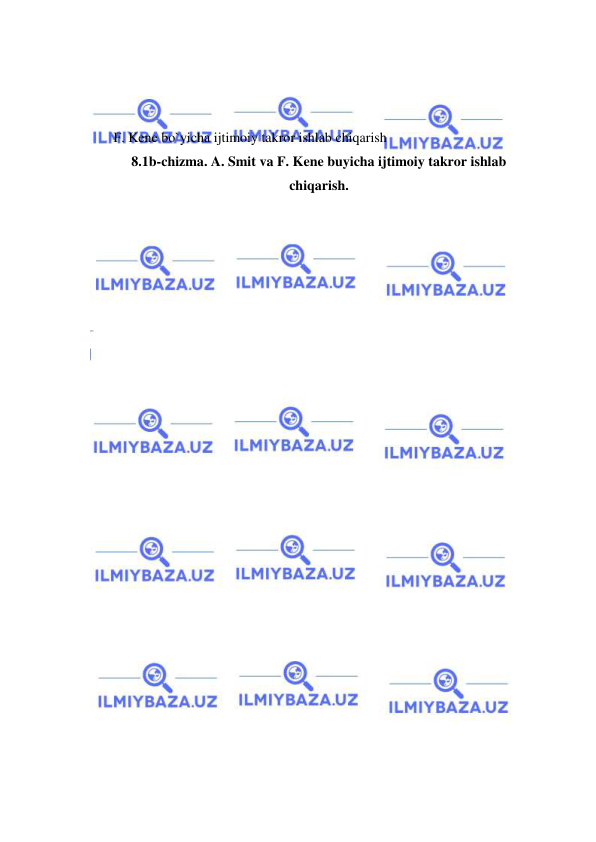  
 
 
 
 
F. Kene bo`yicha ijtimoiy takror ishlab chiqarish 
8.1b-chizma. A. Smit va F. Kene buyicha ijtimoiy takror ishlab 
chiqarish. 
