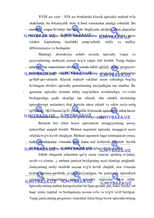  
 
XVIII asr oxiri - XIX asr boshlarida klassik iqtisodiy maktab to'la 
shakllandi, bu britaniyalik olim A.Smit tomonidan amalga oshirildi. Bu 
tasodifiy voqea bo'lmay shu davrda Angliyada ob'ektiv shart-sharoitlar 
mavjud edi: burjua inqilobi manufakturadan fabrikaga o'tilishi, agrar 
islohot, 
kapitalning 
dastlabki 
jamg'arilishi, 
sinfiy 
va 
mulkiy 
differensiasiya va boshqalar.  
Mantiqiy 
abstraksiya 
uslubi 
asosida 
iqtisodiy 
voqea 
va 
jarayonlarning mohiyati asosan to'g'ri talqin etib berildi. Yangi burjua 
jamiyati har tomonlama ob'ektiv asosda tahlil qilinib, uning progressiv 
tomonlari ko'rsatib berildi. Xususiy mulkning abadiyligi va dahlsizligi 
qo'llab-quvvatlandi. Klassik maktab vakillari inson xohishiga bog'liq 
bo'lmagan ob'ektiv iqtisodiy qonunlarning mavjudligini tan oladilar. Bu 
qonunlar iqtisodiy tizimda tabiiy turg'unlikni ta'minlashga, o'z-o'zini 
boshqarishga qodir ekanligi tan olinadi, shu sababli davlatning 
iqtisodiyotga aralashuvi iloji boricha inkor etiladi va erkin savlo-sotiq 
qo'llanadi. «Ko'rinmas qo'l» yordamida avtomatik iqtisodiyot erkin bozor 
munosabatlari doimo rivojlanish qobiliyatiga egadir.  
Birinchi bor erkin bozor iqtisodiyoti taraqqiyotining asosiy 
tamoyillari aniqlab berildi. Mehnat taqsimoti iqtisodiy taraqqiyot asosi 
sifatida to'g'ri ko'rib chiqilgan. Mehnat taqsimoti faqat tarmoqlararo emas, 
balki mamlakatlar o'rtasida ham katta naf keltirishi isbotlab berildi 
(D.Rikardo), mutlaq va nisbiy ustunlik prinsiplari ishlab chiqildi.  
Ishlab chiqarish sohasidan qat'iy nazar (sanoat, qishloq xo'jaligi, 
savdo va xizmat...), mehnat jamiyat boyligining asosi ekanligi aniqlandi. 
Jamiyatning sinfiy tuzilishi asosan to'g'ri ko'rib chiqildi, ular o'rtasida 
keskin qarama-qarshilik yo'qligi ko'rsatilgan, bu jamiyatda iqtisodiyot 
avtomatik boshqarilgani tufayli iqtisodiy inqirozlar inkor etildi. 
Iqtisodiyotning muhim kategoriyalari bo'lgan qiymat, pul, baho, foyda, ish 
haqi, renta, kapital va boshqalarga asosan to'la va to'g'ri ta'rif berilgan. 
Yangi jamiyatning progressiv tomonlari bilan birga bozor iqtisodiyotining 
